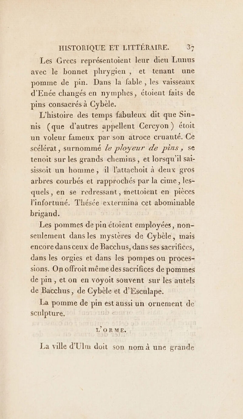 Les Grecs représentoient leur dieu Lunus avec le bonnet phrygien , et tenant une pomme de pin. Dans la fable , les vaisseaux d'Enée changés en nymphes, étoient faits de pins consacrés à Cybele. L'histoire des temps fabuleux dit que Sin- nis (que d’autres appellent Cercyon) étoit un voleur fameux par son atroce cruauté. Ce scélérat, surnommé Ze ployeur de pins, se tenoit sur les grands chemins, et lorsqu'il saï- sissoit un homme, il l’attachoit à deux gros arbres courbés et rapprochés par la cime, les- quels, en se redressant , mettoient en pièces l'infortuné. Thésée extérmina cet abominable brigand. Les pommes de pin étoient employées, non- seulement dans les mystères de Cybèle, mais encore dans ceux de Bacchus, dans ses sacrifices, dans les orgies et dans les pompes ou proces- sions. On offroit même des sacrifices de pommes de pin, et on en voyoit souvent sur les autels de Bacchus, de Cybèle et d’Esculape. La pomme de pin est aussi un ornement de sculpture. D e L’ORME. La ville d'Ulm doit son nom à une grande