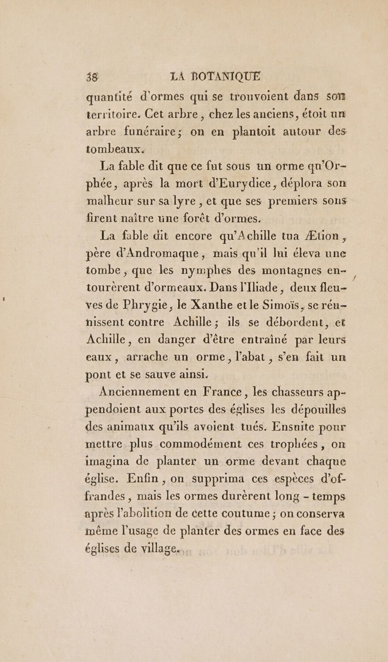 quantité d'ormes qui se trouvoient dans son territoire. Cet arbre, chez les anciens, étoit un arbre funéraire; on en plantoit autour des tombeaux. La fable dit que ce fut sous un orme qu’Or- phée, après la mort d'Eurydice, déplora son firent naître une forêt d’ormes. La fable dit encore qu’Achille tua Æuon, père d'Andromaque, mais qu'il lui éleva une tombe ; que les nymphes des montagnes en- tourèrent d’ormeaux. Dans l'Iliade , deux fleu- ves de Phrygie, le Xanthe etle Simoïs, se réu- nissent contre Achille; ils se débordent, et Achille, en danger d’être entrainé par leurs eaux, arrache un orme, l’abat , s’en fait un pont et se sauve ainsi. Anciennement en France, les chasseurs ap- pendoient aux portes des églises les dépouilles des animaux qu'ils avoient tués. Ensuite pour mettre. plus commodément ces trophées, on imagina de planter un orme devant chaque église. Enfin , on supprima ces espèces d’of- frandes , mais les ormes durèrent long - temps après l'abolition de cette coutume ; on conserva même l'usage de planter des ormes en face des églises de village.