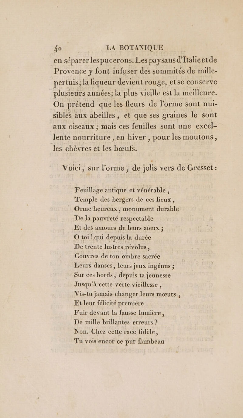 en séparer les pucerons. Les paysans d’Ttalieetde Provence y font infuser des sommités de mille- pertuis; la liqueur devient rouge, etse conserve plusieurs années; la plus vieille est la meilleure. On prétend que les fleurs de l’orme sont nui- sibles aux abeilles, et que ses graines le sont aux oiseaux ; mais ces feuilles sont une excel- lente nourriture ,en hiver , pour les moutons, les chèvres et les bœufs. Voici, sur l’'orme, de jolis vers de Gresset : Feuillage antique et vénérable, Temple des bergers de ces lieux, Orme heureux , monument durable De la pauvreté respectable Et des amours de leurs aïeux ; O toi! qui depuis la durée De trente lustres révolus k Couvres de ton ombre sacrée Leurs danses, leurs jeux ingénus ; Sur ces bords, depuis ta jeunesse Jusqu'à cette verte vicillesse , Vis-tu jamais changer leurs mœurs , Et leur félicité première Fuir devant la fausse lumière, De mille brillantes erreurs ? Non. Chez cette race fidèle, Tu vois encor ce pur flambeau