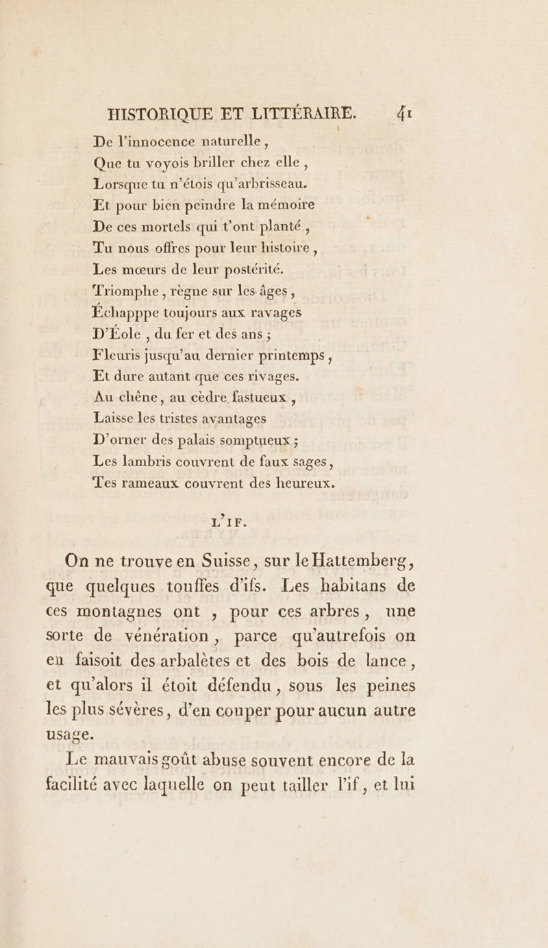 De l’innocence naturelle, Que tu voyois briller chez elle, Lorsque tu n’étois qu’arbrisseau. Et pour bien peindre la mémoire De ces mortels qui t'ont planté, Tu nous offres pour leur histoire, Les mœurs de leur postérité. Triomphe , règne sur les âges, Échapppe toujours aux ravages D'Éole , du fer et des ans ; Fleuris jusqu’au dernier printemps , Et dure autant que ces rivages. Au chène, au cèdre fastueux , Laisse les tristes avantages D’orner des palais somptueux ; Les lambris couvrent de faux sages, Tes rameaux couvrent des heureux. L’1F. On ne trouve en Suisse, sur le Hattemberg, que quelques touffes d'ifs. Les habitans de ces montagnes ont , pour ces arbres, une sorte de vénération, parce qu’autrefois on en faisoit des arbalètes et des bois de lance, et qu alors il étoit défendu, sous les peines les plus sévères, d’en couper pour aucun autre usage. Le mauvais goût abuse souvent encore de la facilité avec laquelle on peut tailler lif, et li