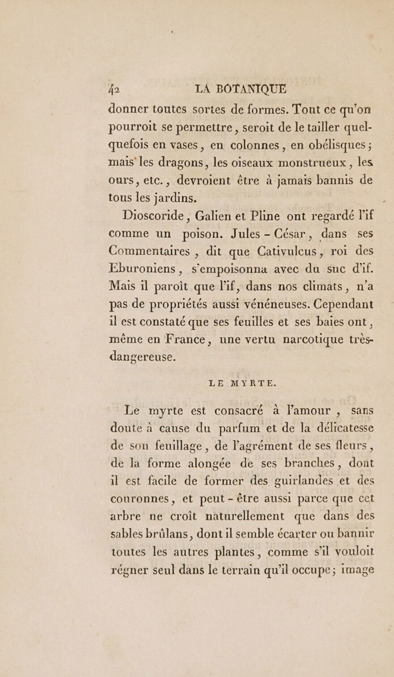 donner toutes sortes de formes. Tout ce qu’on pourroit se permettre, seroit de le tailler quel- quefois en vases, en colonnes, en obélisques ; mais les dragons, les oiseaux monstrueux, les ours, etc., devroient être à jamais bannis de tous les jardins. Dioscoride , Galien et Pline ont regardé lif comme un poison. Jules - César, dans ses Commentaures , dit que Cativulcus, roi des Eburoniens, s’empoisonna avec du suc dif. Mais il paroit que l'if, dans nos climats, n’a pas de propriétés aussi vénéneuses. Cependant il est constaté que ses feuilles et ses baies ont, même en France, une vertu narcotique très- dangereuse. LE MYRTE. Le myrte est consacré à l'amour , sans doute à cause du parfum et de la délicatesse de son feuillage, de l'agrément de ses fleurs , de la forme alongée de ses branches, dont il est facile de former des guirlandes et des couronnes, et peut-être aussi parce que cet arbre ne croit naturellement que dans des sables brûlans, dont il semble écarter ou bannir toutes les autres plantes, comme sil vouloit régner seul dans le terrain qu’il occupe; image
