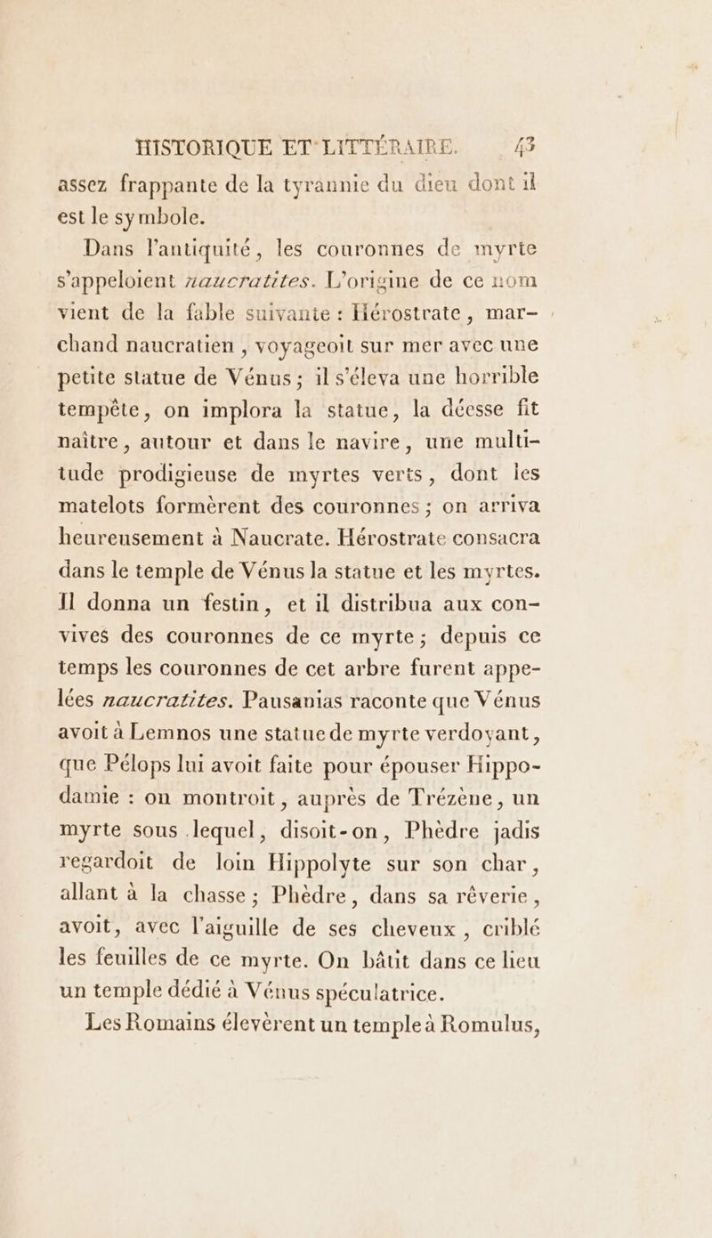 assez frappante de la tyrannie du dieu dont il est le symbole. Dans l'antiquité, les couronnes de myrte s’appeloient zaucratites. L'origine de ce 20m vient de la fable suivante : Hérostrate, mar-. chand naucratien , voyageoit sur mer avec une petite statue de Vénus ; il s'éleva une horrible tempête, on implora la statue, la décsse fit naître , autour et dans le navire, une multi- iude prodigieuse de myrtes verts, dont les matelots formèrent des couronnes ; on arriva heureusement à Naucrate. Hérostrate consacra dans le temple de Vénus la statue et les myrtes. Il donna un fesün, et il distribua aux con- vives des couronnes de ce myrte; depuis ce temps les couronnes de cet arbre furent appe- lées zaucratites. Pausanias raconte que Vénus avoit à Lemnos une statue de myrte verdoyant, que Pélops lui avoit faite pour épouser Hippo- damie : on montroit, auprès de Trézène, un myrte sous lequel, disoit-on, Phedre jadis regardoit de loin Hippolyte sur son char, allant à la chasse; Phèdre, dans sa réverie, avoit, avec l'aiguille de ses cheveux , criblé les feuilles de ce myrte. On bâtit dans ce lieu un temple dédié à Vénus spéculatrice. Les Romains élevèrent un temple à Romulus,