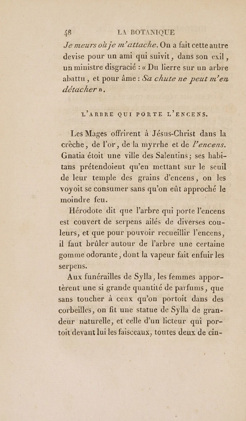 Je meurs où je m'attache.On à fait cette autre devise pour un ami qui suivit, dans son exil, un ministre disgracié : « Du lierre sur un arbre abattu , et pour âme : S&amp; chute ne peut m’en détacher ». L’ARBRE QUI PORTE L’ENCENS. Les Mages offrirent à Jésus-Christ dans la crèche, de l’or, de la myrrhe et de l’encens. Gnatia étoit une ville des Salentins ; ses habi- tans prétendoient qu’en mettant sur le seuil de leur temple des grains d’encens, on les voyoit se consumer sans qu’on eût approché le moindre feu. Hérodote dit que l'arbre qui porte l’encens est couvert de serpens ailés de diverses cou- leurs, et que pour pouvoir recueillir l’encens, il faut brûler autour de larbre une certaine somme odorante, dont la vapeur fait enfuir les serpens. Aux funérailles de Sylla, les femmes appor- tèrent une si grande quantité de parfums, que sans toucher à ceux qu’on portoit dans des corbeilles, on fit une statue de Sylla de gran- deur naturelle, et celle d’un licteur qui por- toit devant lui les faisceaux, toutes deux de cin-