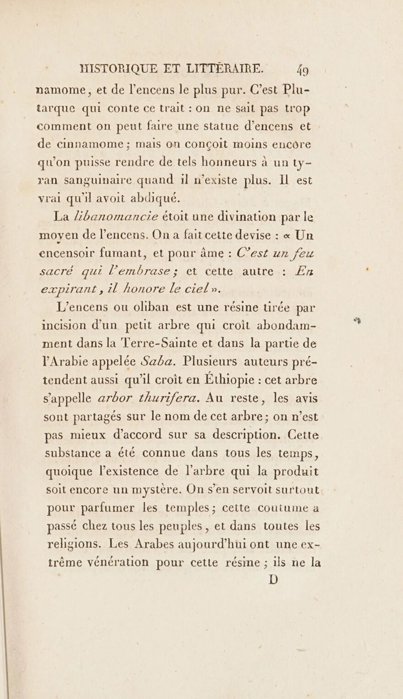 namome, et de l’encens le plus pur. C’est Plu- tarque qui conte ce trait : On ne sait pas trop de cinnamome ; mais On conçoit moins encôre qu'on puisse rendre de tels honneurs à un ty- ran sanguimaire quand il n'existe plus. Il est vrai qu'il avoit abdiqué. La /banomancie étoit une divination par le moyen de l’encens. On a fait cette devise : « Un encensoir fumant, et pour âme : C’est un feu sacrébauilenbrase set celle sautres Er expirant, il honore le ciel». L’encens ou oliban est une résine urée par incision d’un petit arbre qui croit abondam- ment dans la Terre-Sainte et dans la partie de l'Arabie appelée Saba. Plusieurs auteurs pré- tendent aussi qu'il croît en Éthiopie : cet arbre s'appelle arbor thurifera. Au reste, les avis sont partagés sur le nom de cet arbre; on n’est pas mieux d'accord sur sa description. Cette substance a été connue dans tous les temps, quoique l’existence de l'arbre qui la produit soit encore un mystère. On s’en servoit surtout pour parfumer les temples; cette coutume a passé chez tous les peuples, et dans toutes les religions. Les Arabes aujourd’hui ont une ex- trême vénération pour cette résme ; ils ne la D “4