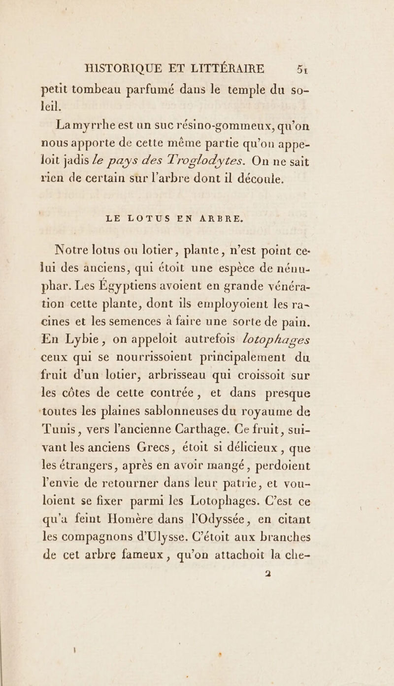 petit tombeau parfumé dans le temple du so- leil. La myrrhe est un suc résino-gommeux, qu’on nous apporte de cette mème partie qu’on appe- loit jadis Ze pays des Troglodytes. On ne sait rien de certain sur l'arbre dont il découle. LE LOTUS EN ARBRE. Notre lotus ou lotier, plante, n’est point ce- lui des anciens, qui étoit une espèce de nénu- phar. Les Égyptiens avoient en grande vénéra- tion cette plante, dont ils employoient les ra cines et les semences à faire une sorte de pain. En Lybie, on appeloit autrefois /otophages ceux qui se nourrissoient principalement du fruit d’un lotier, arbrisseau qui croissoit sur les côtes de cette contrée, et dans presque toutes les plaines sablonneuses du royaume de Tunis, vers l’ancienne Carthage. Ce fruit, sui- vant les anciens Grecs, étoit si délicieux , que les étrangers, après en avoir mangé, perdoient l'envie de retourner dans leur patrie, et vou- loient se fixer parmi les Lotophages. C’est ce qu'a feint Homère dans l'Odyssée, en citant les compagnons d'Ulysse. C’étoit aux branches de cet arbre fameux , qu’on attachoit la che- 2