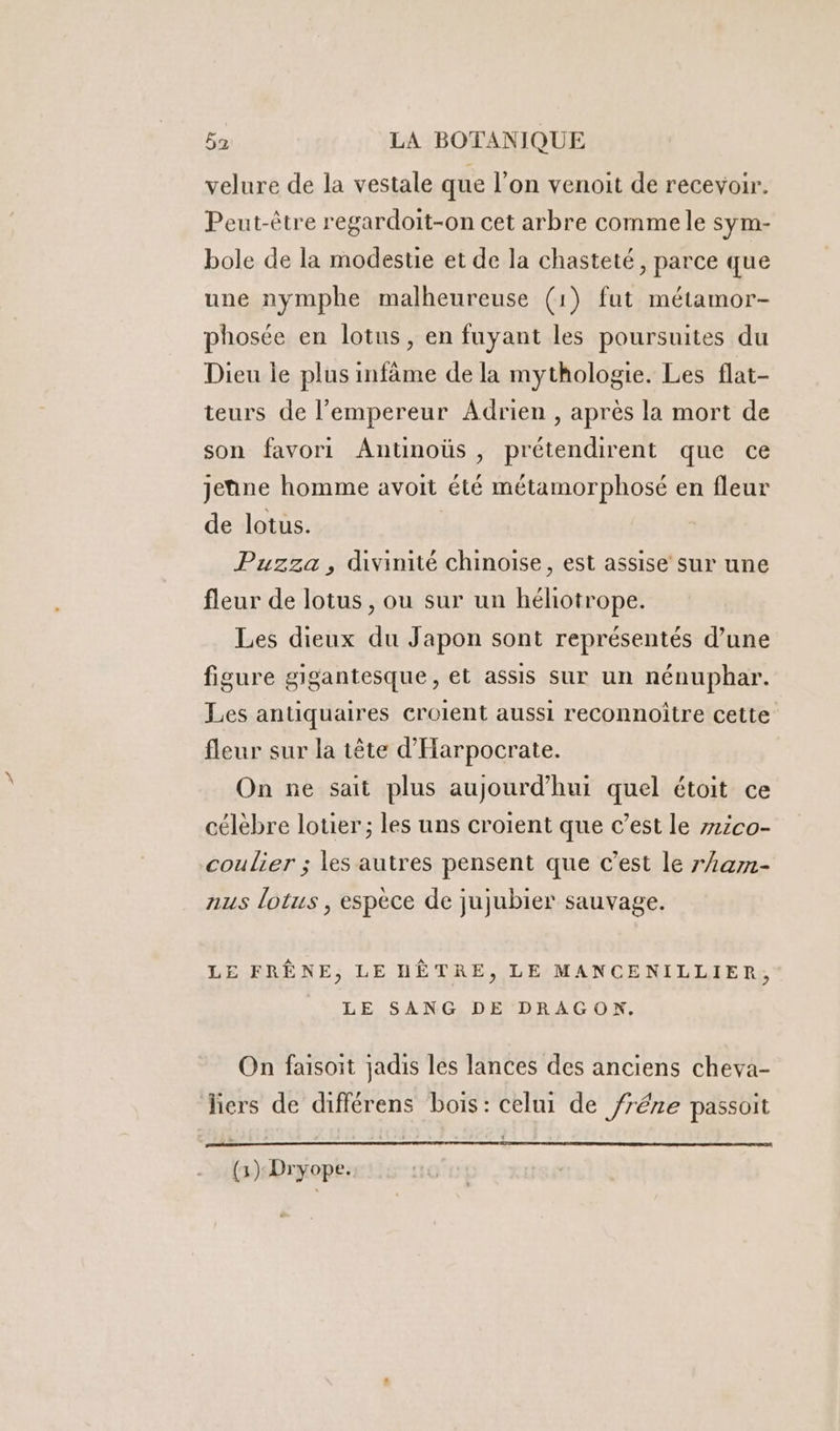 velure de la vestale que l’on venoit de recevoir. Peut-être regardoit-on cet arbre comme le sym- bole de la modestie et de la chasteté, parce que une nymphe malheureuse (1) fut métamor- phosée en lotus, en fuyant les poursuites du Dieu le plus infâme de la mythologie. Les flat- teurs de l’empereur Adrien , après la mort de son favori Antinoüs , prétendirent que ce jetine homme avoit été métamorphosé en fleur de lotus. Puzza , divinité chinoise, est assise sur une fleur de lotus , ou sur un héliotrope. Les dieux du Japon sont représentés d’une figure gigantesque, et assis sur un nénuphar. Les antiquaires croient aussi reconnoître cette fleur sur la tête d'Harpocrate. On ne sait plus aujourd’hui quel étoit ce célèbre louer; les uns croient que c’est le z12co- coulier ; les autres pensent que c’est le ram- nus lotus , espèce de jujubier sauvage. LE FRÊNE, LE HÈTRE, LE MANCENILLIER, LE SANG DE DRAGON. On faisoit jadis les lances des anciens cheva- liers de différens bois: celui de /réze passoit (3): Dryope.