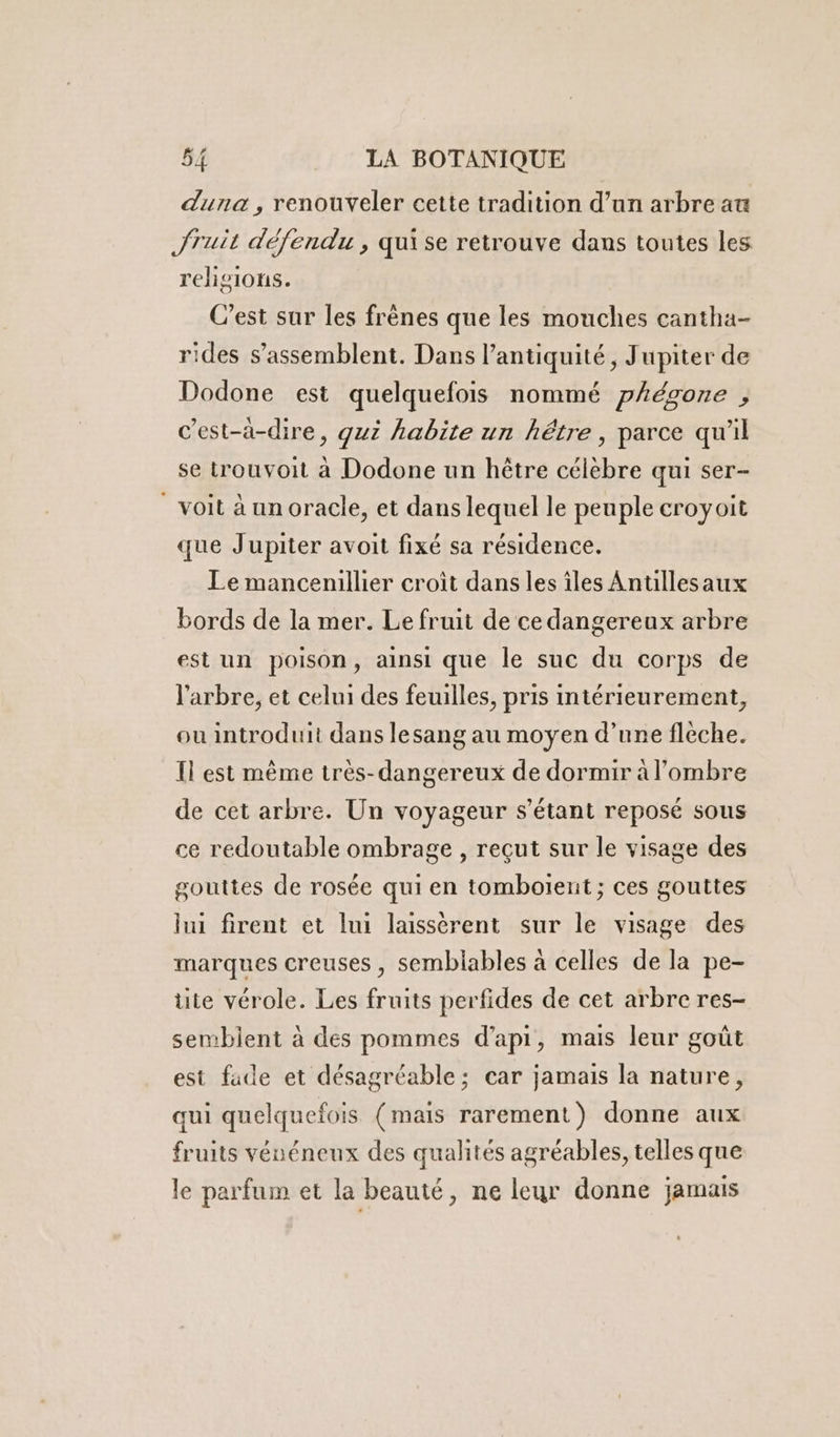 duna, renouveler cette tradition d’un arbre au Jruit défendu , qui se retrouve dans toutes les religions. C’est sur les frènes que les mouches cantha- rides s’assemblent. Dans l'antiquité, Jupiter de Dodone est quelquefois nommé phégone , c’est-à-dire, guz habite un hêtre, parce qu'il se trouvoit à Dodone un hêtre célèbre qui ser- voit à un oracle, et dans lequel le peuple croyoit que Jupiter avoit fixé sa résidence. Le mancenillier croît dans les îles Anullesaux bords de la mer. Le fruit de ce dangereux arbre est un poison, ainsi que le suc du corps de l'arbre, et celui des feuilles, pris intérieurement, ou introduit dans lesang au moyen d’une flèche. Il est même très-dangereux de dormir à l'ombre de cet arbre. Un voyageur s'étant reposé sous ce redoutable ombrage, reçut sur le visage des gouttes de rosée qui en tomboïent ; ces gouttes lui firent et lui laissèrent sur le visage des marques creuses, semblables à celles de la pe- üte vérole. Les fruits perfides de cet arbre res- semblent à des pommes d’api, mais leur goût est fade et désagréable; car jamais la nature, qui quelquefois (mais rarement) donne aux fruits véuéneux des qualités agréables, telles que le parfum et la beauté, ne leur donne jamais