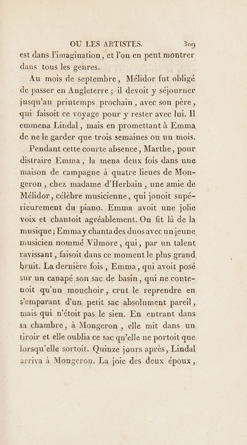 est dans l'imagination, et l’on en peut montrer dans tous les genres. Au mois de septembre, Méhidor fut obligé de passer en Angleterre ; il devoit y séjourner jusqu’au printemps prochain , avec son père, qui faisoit ce voyage pour y rester avec lui. Il emmena Lindal, mais en promettant à Emma de ne le garder que trois semaines ou un mois. Pendant cette courte absence, Marthe, pour distraire Emma, la mena deux fois dans une maison de campagne à quatre lieues de Mon- geron , Chez madame d'Herbain , une amie de Mélidor, célèbre musicienne, qui jouoit supé- rieurement du piano. Emma avoit une jolie voix et chantoit agréablement. On fit là de la musique ; Emma y chanta des duos avecun jeune musicien nommé Vilmore , qui, par un talent ravissant , faisoit dans ce moment le plus grand bruit. La dernière fois , Emma , qui avoit posé sur un canapé son sac de basin, qui ne conte- uoit qu'un mouchoir, crut le reprendre en semparant d’un petit sac absolument pareil, mais qui n’étoit pas le sien. En entrant dans sa Chambre, à Mongeron , elle mit dans un üroir et elle oublia ce sac qu’elle ne portoit que lorsqu'elle sortoit. Quinze jours après, Lindal arriva à Mongeron, La joie des deux époux,