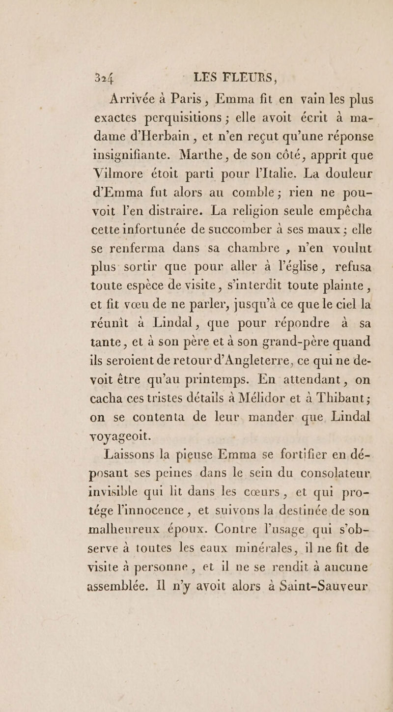 Arrivée à Paris, Emma fit en vain les plus exactes perquisitions ; elle avoit écrit à ma- dame d’'Herbain , et n’en reçut qu’une réponse insignifiante. Marthe, de son côté, apprit que Vilmore étoit parti pour l'Italie. La douleur d'Emma fut alors au comble; rien ne pou- voit l'en distraire. La religion seule empêcha cette infortunée de succomber à ses maux ; elle se renferma dans sa chambre , n’en voulut plus sortir que pour aller à l’église, refusa toute espèce de visite, s’interdit toute plainte, et fit vœu de ne parler, jusqu’à ce que le ciel la réunit à Lindal, que pour répondre à sa tante, et à son père et à son grand-père quand ils seroient de retour d'Angleterre, ce qui ne de- voit être qu’au printemps. En attendant, on cacha ces tristes détails à Mélidor et à Thibaut; on se contenta de leur mander que Lindal voyageoit. Laissons la pieuse Emma se fortifier en dé- posant ses peines dans le sein du consolateur invisible qui lit dans les cœurs, et qui pro- tége l'innocence , et suivons la destinée de son malheureux époux. Contre lusage qui s’ob- serve à toutes les eaux minérales, il ne fit de visite à personne , et il ne se rendit à aucune assemblée. Il n’y avoit alors à Saint-Sauveur