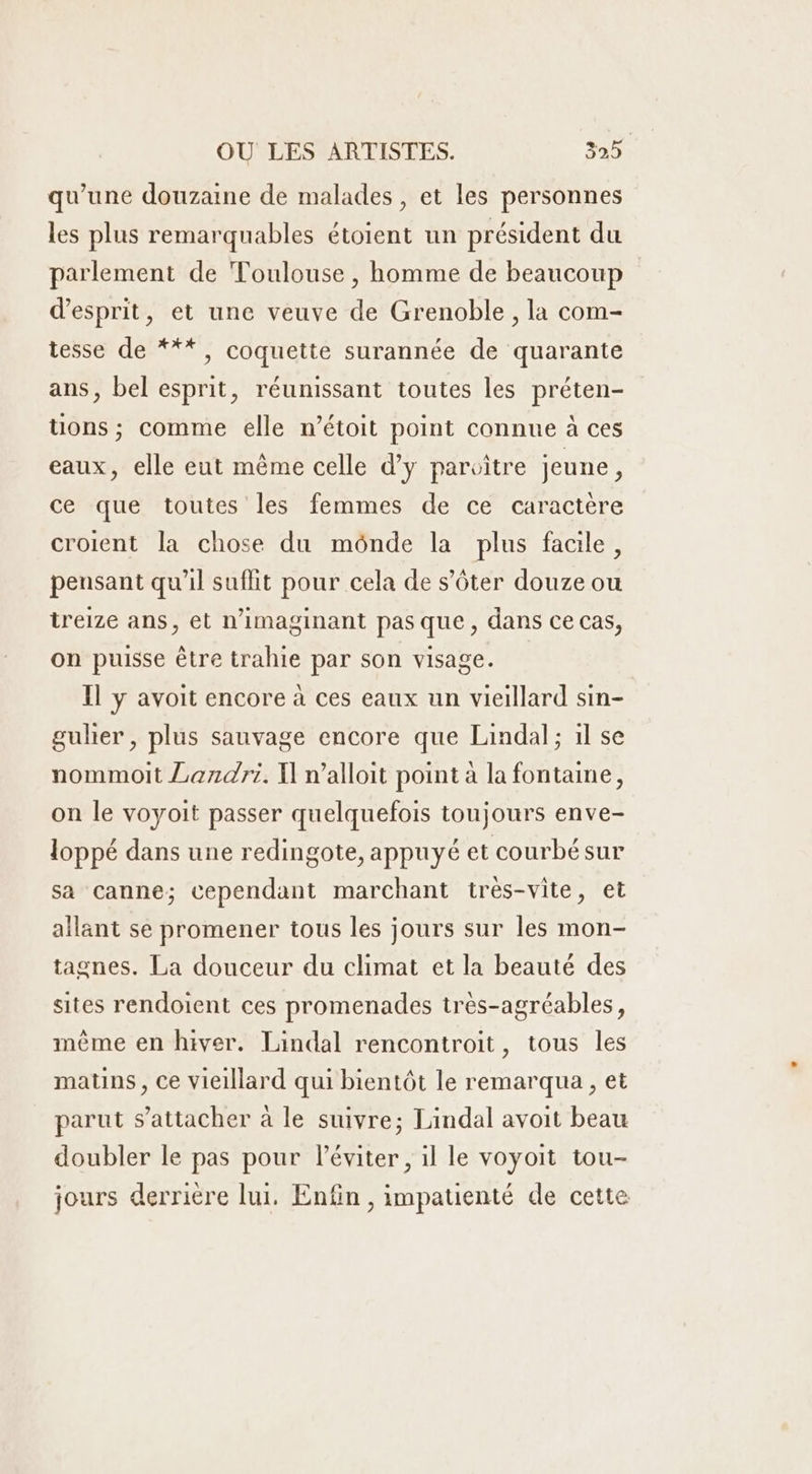 qu’une douzaine de malades , et les personnes les plus remarquables étoient un président du parlement de Toulouse , homme de beaucoup d'esprit, et une veuve de Grenoble , la com- tesse de ***, coquette surannée de quarante ans, bel esprit, réunissant toutes les préten- tions ; comme elle n’étoit point connue à ces eaux, elle eut même celle d'y paroitre jeune ; ce que toutes les femmes de ce caractere croient la chose du mônde la plus facile, pensant qu'il suflit pour cela de s’ôter douze ou treize ans, et n’imaginant pas que, dans ce cas, on puisse être trahie par son visage. Il y avoit encore à ces eaux un vieillard sin- gulier , plus sauvage encore que Lindal; 1l se nommoit Lendri. X] n’alloit point à la fontaine, on le voyoit passer quelquefois toujours enve- loppé dans une redingote, appuyé et courbé sur sa canne; cependant marchant très-vite, et allant se promener tous les jours sur les mon- tagnes. La douceur du climat et la beauté des sites rendoient ces promenades très-agréables, même en hiver. Lindal rencontroit, tous les matins, Ce vieillard qui bientôt le remarqua , et parut s'attacher à le suivre; Lindal avoit beau doubler le pas pour l’éviter , il le voyoit tou- jours derrière lui. Enfin , impauenté de cette