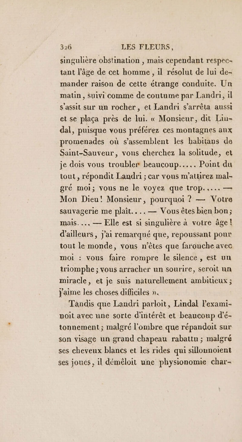 singulière obstination , mais cependant respec- tant l’âge de cet homme, il résolut de lui de- mander raison de cette étrange conduite. Un matin, Suivi comme de coutume par Landri, il $’assit sur un rocher, et Landri s'arrêta ausst et se plaça pres de lui. « Monsieur, dit Lin- dal, puisque vous préférez ces montagnes aux promenades où s’assemblent les habitans de Saint-Sauveur, vous cherchez la solitude, et je dois vous troubler beaucoup... Point du tout , répondit Landri ; car vous m’attirez mal- gré mot; vous ne le voyez que trop..... — Mon Dieu! Monsieur, pourquoi ? — Votre sauvagerie me plait....— Vous êtes bien bon; mais... — Elle est si singuhère à votre âge! d’ailleurs, j'ai remarqué que, repoussant pour tout le monde, vous n'êtes que farouche avec moi : vous faire rompre le silence , est un triomphe ; vous arracher un sourire, seroit un miracle, et je suis naturellement ambitieux ; Jaime les choses difficiles ». Tandis que Landri parloit, Lindal lexami- noit avec une sorte d'intérêt et beaucoup d’é- tonnement ; malgré l'ombre que répandoit sur son visage un grand chapeau rabattu ; malgré ses cheveux blancs et les rides qui sillounotent ses joues, il déméloit une physionomie char-