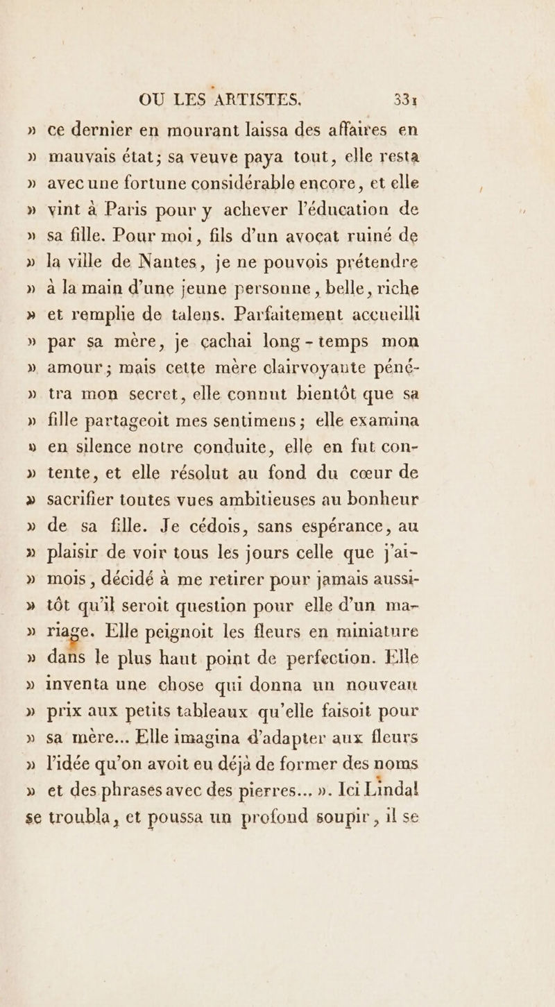 ce dernier en mourant laissa des affaires en mauvais état; sa veuve paya tout, elle resta avec une fortune considérable encore, et elle vint à Paris pour y achever l'éducation de sa fille. Pour moi, fils d’un avocat ruiné de la ville de Nantes, je ne pouvois prétendre a la main d’une jeune personne, belle, riche et remplie de talens. Parfaitement accueilli par sa mére, je çachai long -temps mon tra mon secret, elle connut bientôt que sa fille partageoit mes sentimens ; elle examina en silence notre conduite, elle en fut con- tente, et elle résolut au fond du cœur de » » de sa fille. Je cédois, sans espérance, au plaisir de voir tous les jours celle que j'ai- mois , décidé à me retirer pour jamais aussi- tôt qu'il seroit question pour elle d’un ma- riage. Elle peignoit les fleurs en miniature dans le plus haut point de perfection. Elle inventa une chose qui donna un nouveau prix aux petits tableaux qu’elle faisoit pour sa mère. Elle imagina d'adapter aux fleurs l’idée qu’on avoit eu déja de former des noms et des phrases avec des pierres. ». Ici Lindal