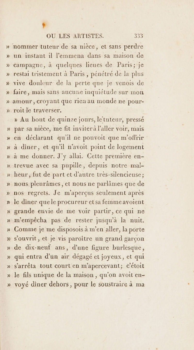 Ÿ OU LES ARTISTES. 333 nommer tuteur de sa nièce, et sans perdre un instant il l’emmena dans sa maison de campagne, à quelques lieues de Paris; je restai tristement à Paris , pénétré de la plus vive douleur de la perte que je venois de faire, mais sans aucune inquiétude sur mon amour , croyant que rien au monde ne pour- roit le traverser. » Au bout de quinze jours, letuteur, pressé par sa nièce, me fit inviter à l'aller voir, mais en déclarant qu'il ne pouvoit que m'offrir à diner, et qu'il n’avoit point de logement a me donner. J’y alla. Cette première en- trevue avec sa pupille, depuis notre mal- heur, fut de part et d'autre tres-silencieuse ; nous pleurämes , et nous ne parlämes que de nos regrets. Je m’aperçus seulement apres le diner que le procureur et sa femme avoient grande envie de me voir partir, ce qui ne m'empècha pas de rester jusqu'a la nuit. Comme je me disposois à m’en aller, la porte s’ouvrit, et je vis paroître un grand garçon de dix-neuf ans, d’une figure burlesque , qui entra d’un air dégagé et joyeux, et qui s'arrêta tout court en m’apercevant; C’étoit le fils unique de la maison , qu’on avoit en- voyé diner dehors, pour le soustraire à ma