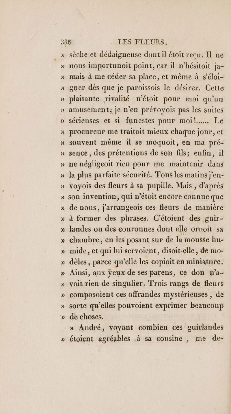 » ») » } ») )) » » sèche et dédaigneuse dont il étoit recu. Il ne nous importunoit point, car il n’hésitoit Ja- mais à me céder sa place, et même à s’éloi- gner dès que je paroissois le désirer. Cette plaisante rivalité n’étoit pour moi qu’un amusement; je n’en prévoyois pas les suites sérieuses et si funestes pour moi! Le procureur me traitoit mieux Chaque jour, et souvent même il se moquoit, en ma pré- sence , des prétentions de son fils; enfin, 1l ne négligeoit rien pour me maintenir dans la plus parfaite sécurité. Fous les matins j’en- voyois des fleurs à sa pupille. Mais ; d'apres son invention, qui n’étoit encore connue que de nous, j'arrangeois ces fleurs de manière à former des phrases. C’étoient des guir- landes ou des couronnes dont ellé ornoït sa chambre, én les posant sur de la mousse hu- mide, et qui lui servoient, disoit-elle, de mo- dèles , parce qu'elle les copioit en miniature. Ainsi, aux yeux de ses parens, ce don p’a- voit rien de singulier. Trois rangs de fleurs composoient ces offrandes mystérieuses , de sorte qu’elles pouvoient exprimer beaucoup de choses. » André, voyant combien ces guirlandes étoient agréables à sa cousine , me de-