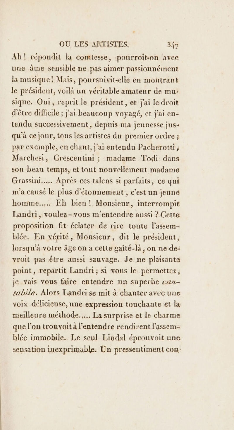 Ah! répondit la comtesse, pourroit-on avec une âme sensible ne pas aimer passionnément a musique! Mais, poursuivit-elle en montrant le président, voilà un véritable amateur de mu- sique. Oui, reprit le président , et j'ai le droit d'être difficile ; j'ai beaucoup voyagé, et j'ai en- tendu successivement, depuis ma jeunesse jus- qu’à ce jour, tous les artistes du premier ordre ; par exemple, en chant, j'ai entendu Pacherotti,, Marchesi, Crescentini ; madame Todi dans son beau temps, et tout nouvellement madame Grassini..…. Après ces talens si parfaits, ce qui n'a causé le plus d’étonnement , c’est un jeune homme... Eh bien! Monsieur, interrompit Landri, voulez-vous m’entendre aussi ? Cette proposition fit éclater de rire toute l’assem- blée. En vérité, Monsieur, dit le président, lorsqu’à votre âge on a cette gaité-la, on ne de: vroit pas être aussi sauvage. Je ne plaisante point, repartit Landri; si vous le permettez, je vais vous faire entendre un superbe can- tabile. Alors Landri se mit à chanter avec une voix délicieuse, une expression touchante et la meilleure méthode... La surprise et le charme que l’on trouvoit à l’entendre rendirent l’assem- blée immobile. Le seul Lindal éprouvoit une sensation inexprimäble. Un pressentiment con: