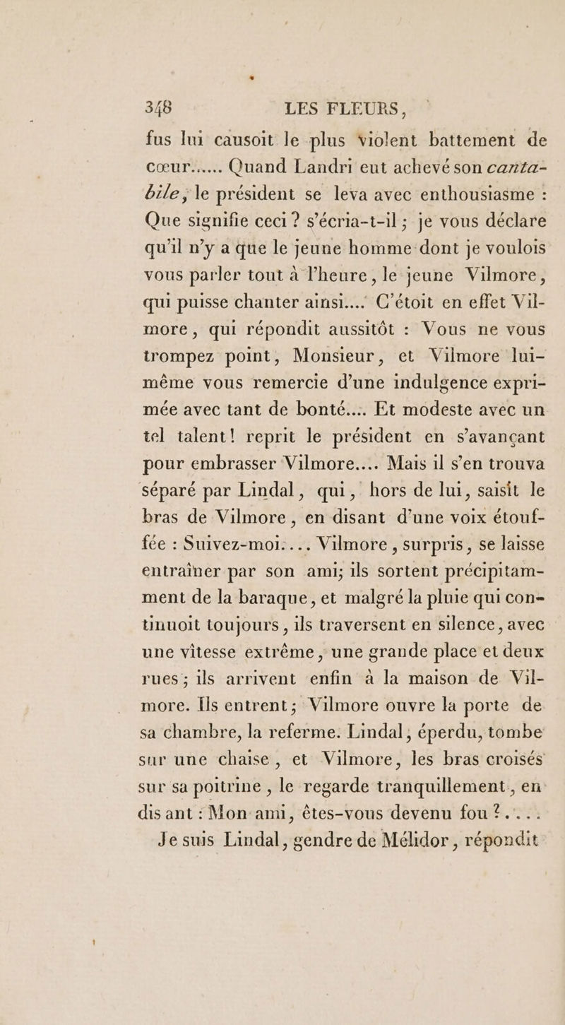 fus lui causoit le plus violent battement de cœur... Quand Landri eut achevé son carta- bile, le président se leva avec enthousiasme : Que signifie ceci ? s’écria-t-il ; je vous déclare qu'il n’y a que le jeune homme dont je voulois vous parler tout à l'heure, le jeune Vilmore, qui puisse chanter ainsi... C’étoit en effet Vil- more, qui répondit aussitôt : Vous ne vous trompez point, Monsieur, et Vilmore lui- mème vous remercie d’une indulgence expri- mée avec tant de bonté... Et modeste avec un tel talent! reprit le président en savançant pour embrasser Vilmore..….. Mais il s’en trouva séparé par Lindal, qui, hors de lui, saisit le bras de Vilmore , en disant d’une voix étouf- fée : Suivez-moi..….. Vilmore , surpris, se laisse entrainer par son ami, ils sortent précipitam- ment de la baraque, et malgré la pluie qui con- tnuoit toujours , ils traversent en silence, avec une vitesse extrême, une grande place et deux rues ; ils arrivent enfin à la maison de Vil- more. [ls entrent; Vilmore ouvre la porte de sa chambre, la referme. Lindal, éperdu, tombe sur une chaise, et Vilmore, les bras croisés sur sa poitrine , le regarde tranquillement, en dis ant : Mon anu, êtes-vous devenu fou ?.... Je suis Lindal, gendre de Mélidor , répondit