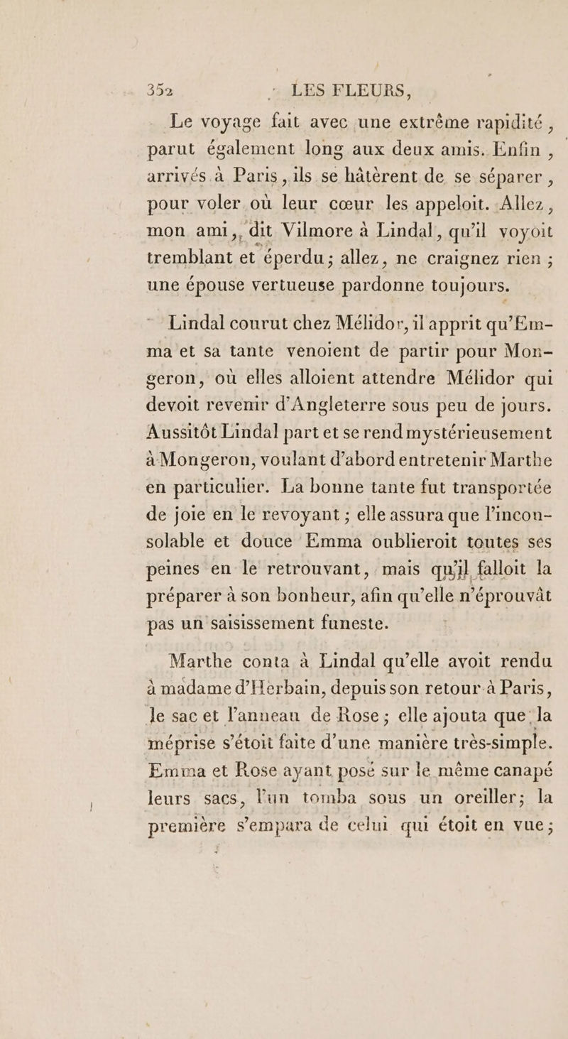 Le voyage fait avec une extrême rapidité, parut également long aux deux amis. Enfin , arrivés à Paris ,ils se hâtèrent de se séparer , pour voler où leur cœur les appelait. Allez, mon ami,, dit Vilmore à Lindal, qu'il voyoit tremblant et éperdu ; allez, ne craignez rien ; une épouse vertueuse par RE toujours. Lindal courut chez Mélidor, il apprit qu'Em- ma et sa tante venoient de parur pour Mon- geron, où elles alloient attendre Mélidor qui devoit revenir d'Angleterre sous peu de jours. Aussitôt Lindal part et se rendmystérieusement à Mongeron, voulant d’abord entretenir Marthe en particulier. La bonne tante fut transportée de joie en le revoyant ; elle assura que l’incon- solable et douce Emma oublieroit toutes ses peines en le retrouvant, mais qu'il falloit la préparer à son bonheur, afin qu’elle n’éprouvât pas un saisissement funeste. Marthe conta à Lindal qw’elle avoit rendu à madame d'Herbain, depuis son retour-à Paris, Je sac et l'anneau de Rose; elle ajouta que: la méprise s’étoit faite d’ une manière très- simple. Emma et Rose ayant posé sur le même canapé leurs sacs, l’un tomba sous un oreiller; la première s’empara de celui qui étoit en vue;