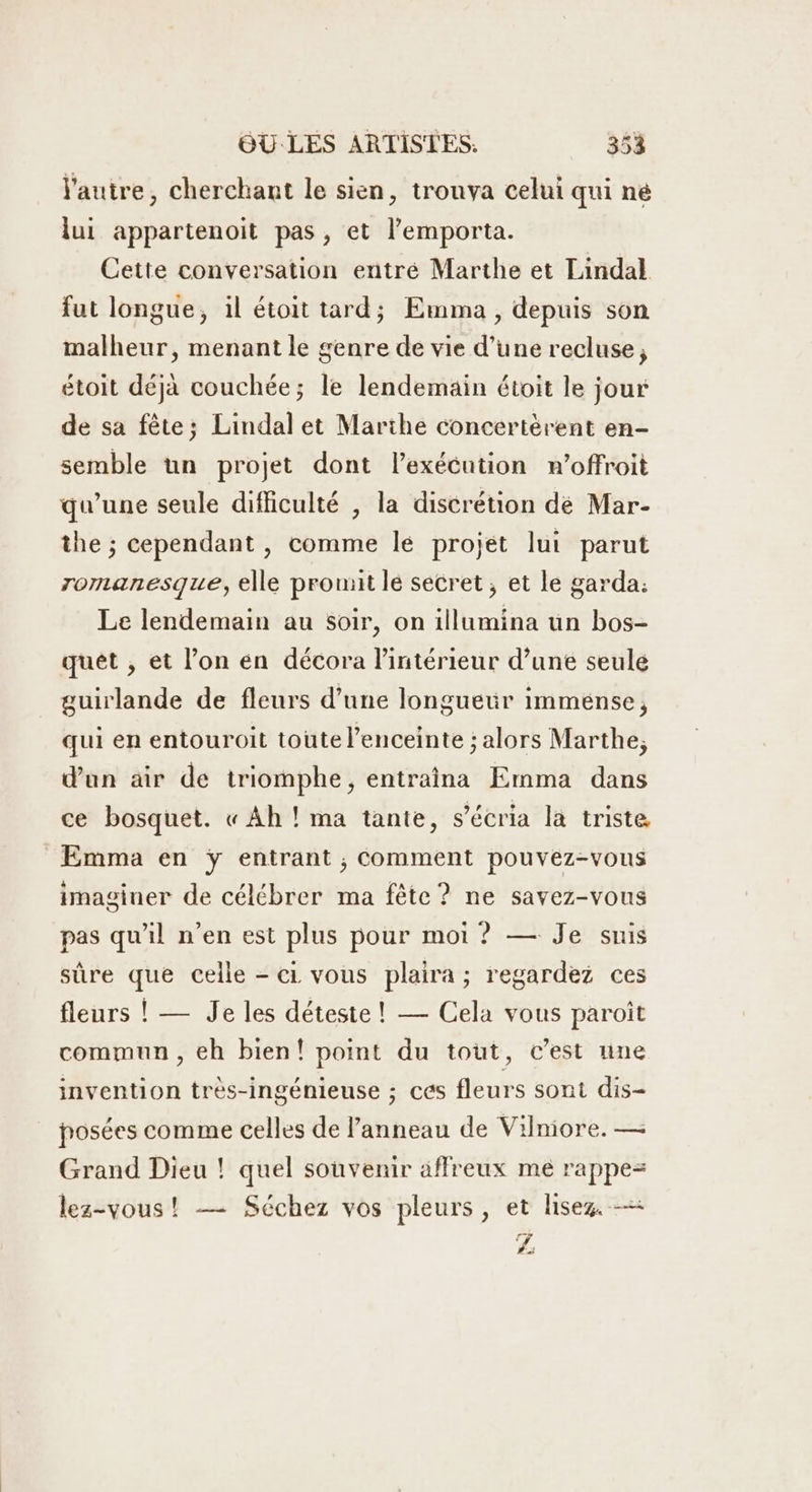 l'autre, cherchant le sien, tronva celui qui né lui appartenoit pas, et l’emporta. Cette conversation entré Marthe et Lindal fut longue, il étoit tard; Emma, depuis son malheur, menant le genre de vie d’une recluse, étoit déjà couchée; le lendemain étoit le jour de sa fête; Lindal et Marthe concertèrent en- semble un projet dont l'exécution n’offroit qu’une seule difficulté , la discrétion dé Mar- the ; cependant, comme le projet lui parut romanesque, elle promit le secret, et le garda: Le lendemain au soir, on illumina un bos- quêt , et l’on en décora l’intérieur d’une seule guirlande de fleurs d’une longueur immense, qui en entouroit toute l'enceinte ; alors Marthe, d'un air de triomphe, entraîna Emma dans ce bosquet. « Ah ! ma tante, s’écria la triste Emma en ÿ entrant , Comment pouvez-vous imaginer de célébrer ma fête? ne savez-vous pas qu'il n’en est plus pour moi ? — Je suis sûre que celle - ci vous plaira ; regardez ces fleurs ! — Je les déteste ! — Cela vous paroit commun , eh bien! point du tout, c’est une invention très-ingénieuse ; ces fleurs sont dis- posées comme celles de l'anneau de Vilniore. — Grand Dieu ! quel souvenir affreux me rappe= lez-vous! -— Séchez vos pleurs, et lisez. — LÉ: