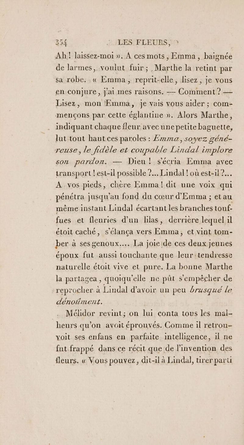 Ah! laissez-moi ». À ces mots , Emma, baignée de larmes, voulut fuir ; | Mile la retint par sa robe. .« Emma , reprit-elle, lisez, je vous en conjure, Jai mes raisons. —— Comment ? — Lisez, mon Emma, je vais vous aider ; com- mençons par Cette églantine ». Alors Marthe, indiquant chaque fleur avec unepetite baguette, ut tout haut ces paroles : Emma, soyez géné- reuse, le fidèle et coupable Lirdal implore son pardon. — Dieu! s'écria Emma avec transport ! est-il possible ?.. Lindal !où est-1l ?.…. À vos pieds, chere Emma! dit une voix qui PÉNALES jusqu'au fond du cœur d'Emma ; etau même instant Lindal écartant les nas touf- fues et fleuries d’un lilas &gt; derrière lequel il étoit caché, s’élança vers Emma, et vint tom- ber à ses genoux... La joie de ces deux jeunes époux fut aussi touchante que leur tendresse naturelle étoit vive et pure. La bonne Marthe la partagea , quoiqu ‘elle ne püt s'empêcher de : reprocher. à Lindal d’avoir un peu brusqué le dénofment. Mélidor revint; on lui conta tous les mal- heurs qu’on avoit éprouvés. Comme il retrou- voit ses enfans en parfaute intelligence, il ne fut frappé dans ce récit que de l'invention des fleurs. « Vous pouvez, dit-il à Lindal, tirer paru