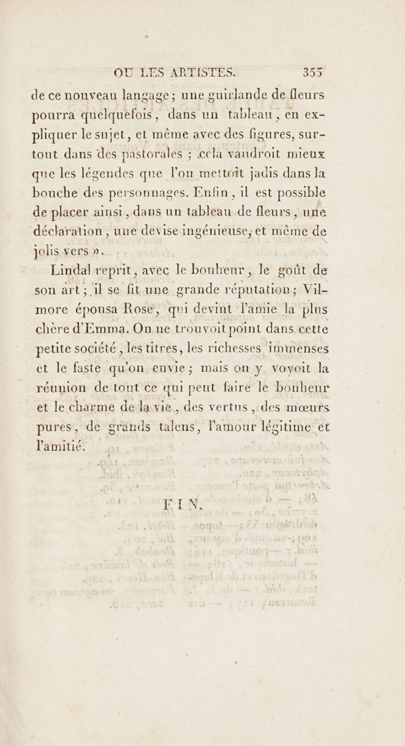 de ce nonveau langage; une guirlande de fleurs pourra quelquefois, dans un tableau, en ex- pliquer le sujet, et même avec des figures, sur- tout dans des pastorales ; cela vaudroit mieux que les légendes que lon mettait jadis dans la bouche des personnages. Enfin , il est possible de placer ainsi, dans un tableau de fleurs, une déclaration , une devise ingénieuse,; et même de jolis vers ». da, | Lindal reprit, avec le bonheur , le goût de son art ; il se fitune grande réputation; Vil- more épousa Rose, qui devint lamie la plus chère d'Emma. On ne trouvoit point dans. cette petite société, les titres, les richesses immenses et le faste qu'on envie; mais on y voyoit la réunion de tout ce qui peut faire le bonheur et le charme de la vie, des vertus ,:des mœurs pures, de grands talens, l'amour légitime et lamiué. | EN: