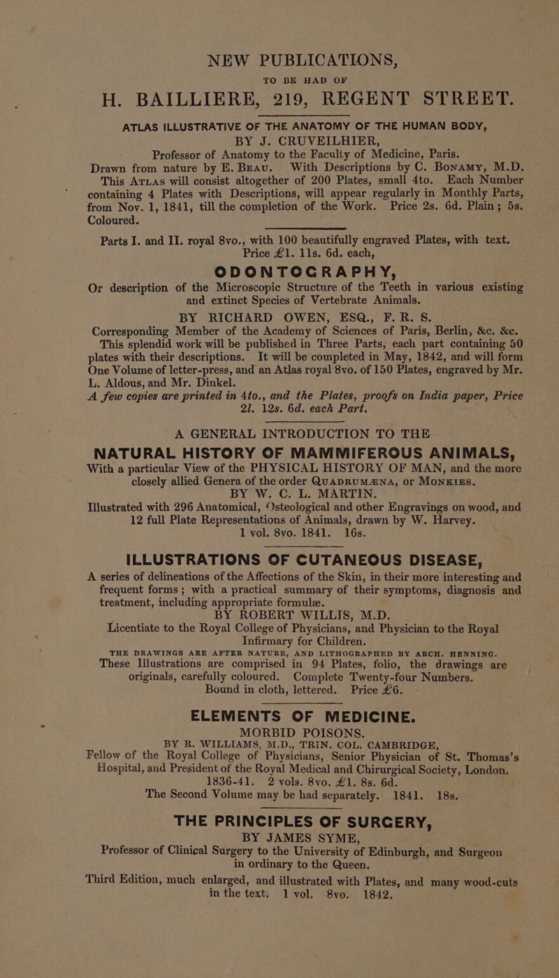 NEW PUBLICATIONS, TO BE HAD OF H. BAILLIERE, 219, REGENT STREET. ATLAS ILLUSTRATIVE OF THE ANATOMY OF THE HUMAN BODY, BY J. CRUVEILHIER, Professor of Anatomy to the Faculty of Medicine, Paris. Drawn from nature by E. Beauv. With Descriptions by C. Bonamy, M.D. This ATLAS will consist altogether of 200 Plates, small 4to. Each Number containing 4 Plates with Descriptions, will appear regularly in Monthly Parts, from Nov. 1, 1841, till the completion of the Work. Price 2s. 6d. Plain; 5s. Coloured. Parts I. and II. royal 8vo., with 100 beautifully engraved Plates, with text. Price £1. 11s. 6d. each, ODONTOGRAPHY, Or description of the Microscopic Structure of the Teeth in various existing and extinct Species of Vertebrate Animals. BY RICHARD OWEN, ESQ., F. R. S. Corresponding Member of the Academy of Sciences of Paris, Berlin, &amp;c. &amp;c. This splendid work will be published in Three Parts; each part containing 50 plates with their descriptions. It will be completed in May, 1842, and will form One Volume of letter-press, and an Atlas royal 8vo. of 150 Plates, engraved by Mr. L. Aldous, and Mr. Dinkel. A few copies are printed in 4to., and the Plates, proofs on India paper, Price 27. 12s. 6d. each Part. A GENERAL INTRODUCTION TO THE NATURAL HISTORY OF MAMMIFEROUS ANIMALS, With a particular View of the PHYSICAL HISTORY OF MAN, and the more closely allied Genera of the order QuADRUM4NA, or MoNnkKIEs. BY W. C. L. MARTIN. Illustrated with 296 Anatomical, /)steological and other Engravings on wood, and 12 full Plate Representations of Animals, drawn by W. Harvey. 1 vol. 8vo. 1841. 16s. ILLUSTRATIONS OF CUTANEOUS DISEASE, A series of delineations of the Affections of the Skin, in their more interesting and frequent forms; with a practical summary of their symptoms, diagnosis and treatment, including appropriate formule. BY ROBERT WILLIS, M.D. Licentiate to the Royal College of Physicians, and Physician to the Royal Infirmary for Children. THE DRAWINGS ARE AFTER NATURE, AND LITHOGRAPHED BY ARCH. HENNING. These Illustrations are comprised in 94 Plates, folio, the drawings are originals, carefully coloured. Complete Twenty-four Numbers. Bound in cloth, lettered. Price £6. ELEMENTS OF MEDICINE. MORBID POISONS. BY R. WILLIAMS, M.D., TRIN. COL, CAMBRIDGE, Fellow of the Royal College of. Physicians, Senior Physician of St. Thomas’s Hospital, and President of the Royal Medical and Chirurgical Society, London. 1836-41. 2 vols. 8vo. £1. 8s. 6d. The Second Volume may be had separately. 1841. 18s. THE PRINCIPLES OF SURCERY, BY JAMES SYME, Professor of Clinical Surgery to the University of Edinburgh, and Surgeon in ordinary to the Queen. Third Edition, much enlarged, and illustrated with Plates, and many wood-cuts in the text; lvol. 8vo. 1842.