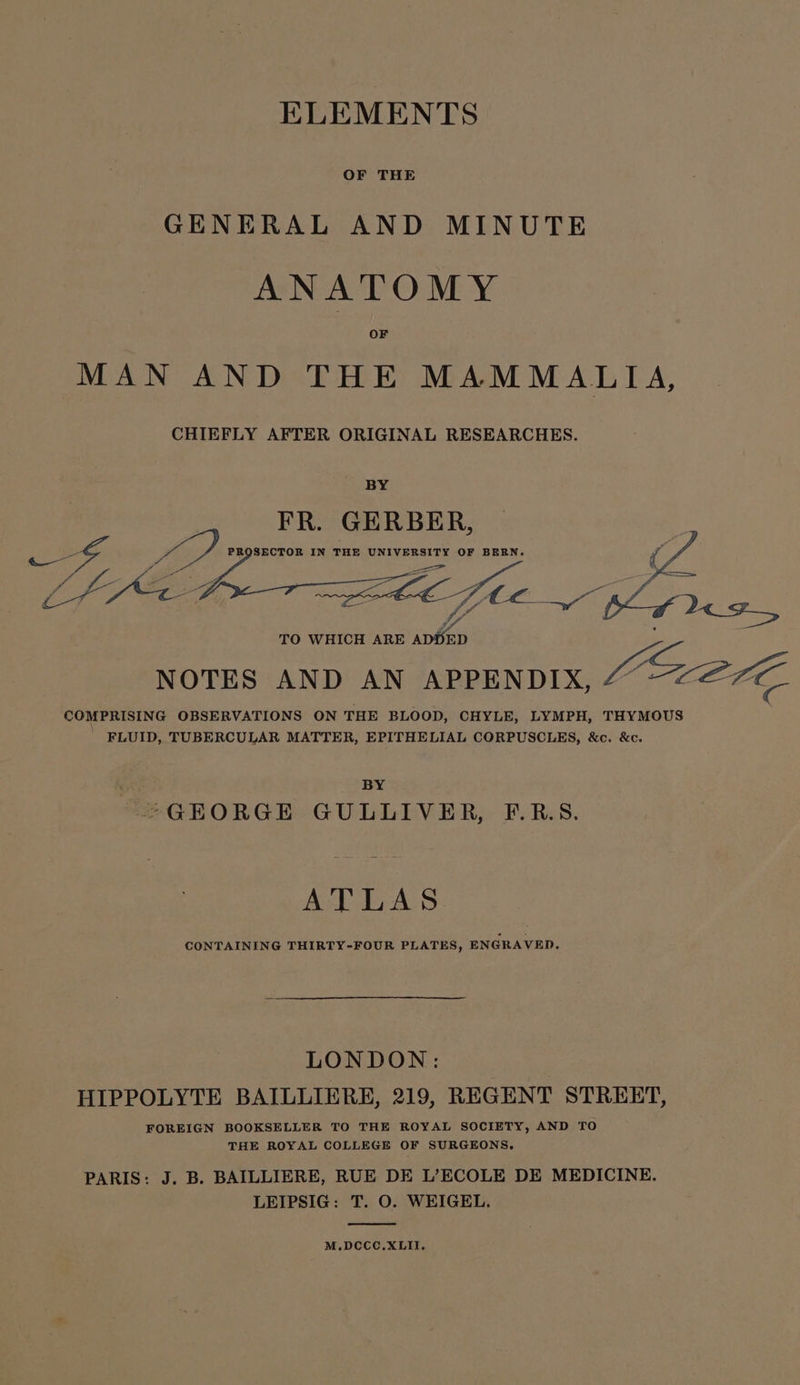 GENERAL AND MINUTE ANATOMY MAN AND THE MAMMALIA, CHIEFLY AFTER ORIGINAL RESEARCHES. BY FR. GERBER, oo 3 PROSECTOR IN THE UNIVERSITY OF BERN. ‘ , oe a S / Ce a a i + HZ zs “a ws . 7 eee / o LIS re = S L fhe TO WHICH A apes Speer R ED NOTES AND AN APPENDIX, E27 COMPRISING OBSERVATIONS ON THE BLOOD, CHYLE, LYMPH, THYMOUS FLUID, TUBERCULAR MATTER, EPITHELIAL CORPUSCLES, &amp;c. &amp;c. BY “GEORGE GULLIVER, F.R.S. ATLAS CONTAINING THIRTY-FOUR PLATES, ENGRAVED. LONDON: | HIPPOLYTE BAILLIERE, 219, REGENT STREET, FOREIGN BOOKSELLER TO THE ROYAL SOCIETY, AND TO THE ROYAL COLLEGE OF SURGEONS, PARIS: J. B. BAILLIERE, RUE DE L’ECOLE DE MEDICINE. LEIPSIG: T. O. WEIGEL. M.DCCC.XLII.