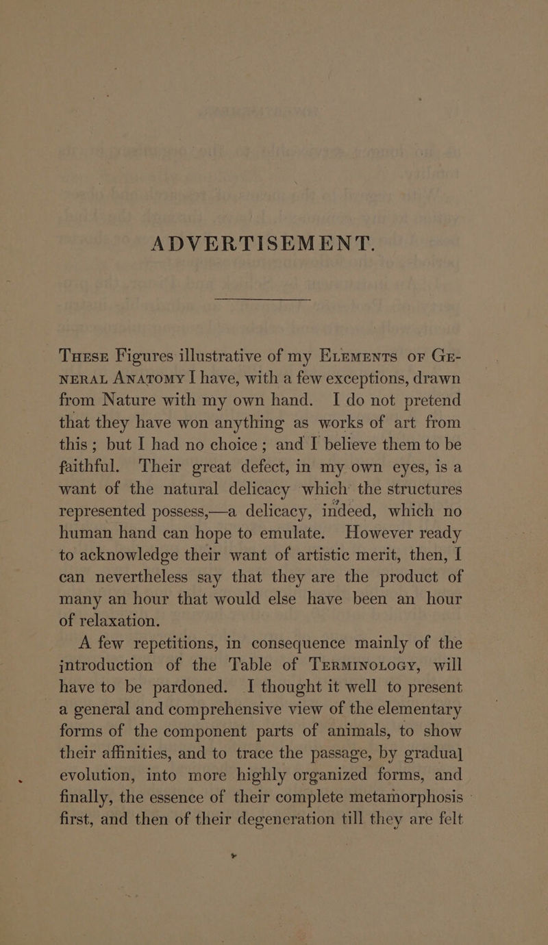 ADVERTISEMENT. Tuese Figures illustrative of my ELeMrents oF Ge- NERAL Anatomy I have, with a few exceptions, drawn from Nature with my own hand. I do not pretend that they have won anything as works of art from this; but I had no choice; and I believe them to be faithful. Their great defect, in my own eyes, is a want of the natural delicacy which’ the structures represented possess,—a delicacy, indeed, which no human hand can hope to emulate. However ready to acknowledge their want of artistic merit, then, I can nevertheless say that they are the product of many an hour that would else have been an hour of relaxation. A few repetitions, in consequence mainly of the introduction of the Table of TermrNnotoey, will have to be pardoned. I thought it well to present a general and comprehensive view of the elementary forms of the component parts of animals, to show their affinities, and to trace the passage, by gradual] evolution, into more highly organized forms, and finally, the essence of their complete metamorphosis © first, and then of their degeneration till they are felt ¥