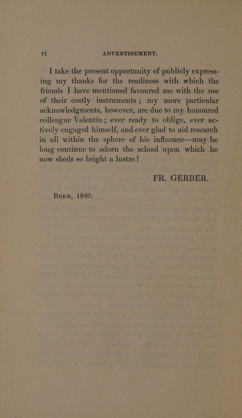 I take the present opportunity of publicly express- ing my thanks for the readiness with which the friends | have mentioned favoured me with the use of their costly instruments; my more particular acknowledgments, however, are due to my honoured colleague Valentin; ever ready to oblige, ever ac- tively engaged himself, and ever glad to aid research in all within the sphere of his influence—may he long continue to adorn the school upon which he now sheds so bright a lustre ! FR. GERBER. Bern, 1840.