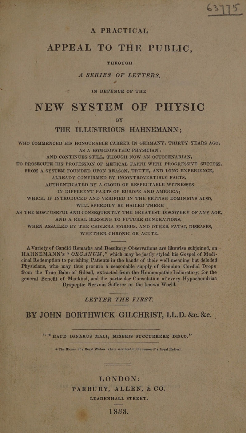 A PRACTICAL APPEAL TO THE PUBLIC, / THROUGH A SERIES OF LETTERS, ll IN DEFENCE OF THE NEW SYSTEM OF PHYSIC THE ILLUSTRIOUS HAHNEMANN; WHO COMMENCED HIS HONOURABLE CAREER IN GERMANY, THIRTY YEARS AGO, AS A HOMGOPATHIC PHYSICIAN ; AND CONTINUES STILL, THOUGH NOW AN OCTOGENARIAN, TO PROSECUTE HIS PROFESSION OF MEDICAL FAITH WITH PROGRESSIVE SUCCESS, FROM A SYSTEM FOUNDED UPON REASON, TRUTH, AND LONG EXPERIENCE, ALREADY CONFIRMED BY INCONTROVERTIBLE FACTS, AUTHENTICATED BY A CLOUD OF RESPECTABLE WITNESSES IN DIFFERENT PARTS OF EUROPE AND AMERICA; WHICH, IF INTRODUCED AND VERIFIED IN THE BRITISH DOMINIONS ALSO, WILL SPEEDILY BE HAILED THERE _ AS THE MOST USEFUL AND CONSEQUENTLY THE GREATEST DISCOVERY OF ANY AGE, AND A REAL BLESSING TO FUTURE GENERATIONS, ’ WHEN ASSAILED BY THE CHOLERA MORBUS, AND OTHER FATAL DISEASES, WHETHER CHRONIC OR ACUTE. ° HAHNEMANN’s “ ORGANUM ;” which may be justly styled his Gospel of Medi- cinal Redemption to perishing Patients in the hands of their well-meaning but deluded Physicians, who may thus procure a seasonable supply of Genuine Cordial Drops from the True Balm of Gilead, extracted from the Homeeopathic Laboratory, for the general Benefit of Mankind, and the particular Consolation of every Hypochondriac Dyspeptic Nervous Sufferer in the known World. LETTER THE FIRST. BY JOHN BORTHWICK GILCHRIST, LL.D. &amp;c. &amp;e. ““* HAUD IGNARUS MALI, MISERIS SUCCURRERE DISCO.” % The Rhyme of a Regal Widow is here sacrificed to the reason of a Loyal Radical. LONDON: PARBURY, ALLEN, &amp; CO. LEADENHALL STREET, 1833.