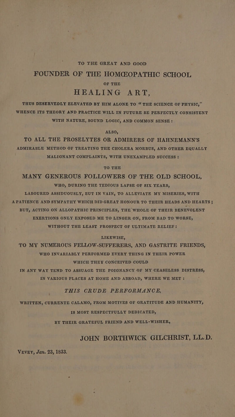 TO THE GREAT AND GOOD FOUNDER OF THE HOMCZOPATHIC SCHOOL OF THE HEALING ART, THUS DESERVEDLY ELEVATED BY HIM ALONE TO “ THE SCIENCE OF PHYSIC,” WHENCE ITS THEORY AND PRACTICE WILL IN FUTURE BE PERFECTLY CONSISTENT WITH NATURE, SOUND LOGIC, AND COMMON SENSE: ALSO, TO ALL THE PROSELYTES OR ADMIRERS OF HAHNEMANN’S ADMIRABLE METHOD OF TREATING THE CHOLERA MORBUS, AND OTHER EQUALLY MALIGNANT COMPLAINTS, WITH UNEXAMPLED SUCCESS : TO THE MANY GENEROUS FOLLOWERS OF THE OLD SCHOOL, WHO, DURING THE TEDIOUS LAPSE OF SIX YEARS, LABOURED ASSIDUOUSLY, BUT IN VAIN, TO ALLEVIATE MY MISERIES, WITH A PATIENCE AND SYMPATHY WHICH DID GREAT HONOUR TO THEIR HEADS AND HEARTS 5 BUT, ACTING ON ALLOPATHIC PRINCIPLES, THE WHOLE OF THEIR BENEVOLENT EXERTIONS ONLY EXPOSED ME TO LINGER ON, FROM BAD TO WORSE, WITHOUT THE LEAST PROSPECT OF ULTIMATE RELIEF: LIKEWISE, TO MY NUMEROUS FELLOW-SUFFERERS, AND GASTRITE FRIENDS, WHO INVARIABLY PERFORMED EVERY THING IN THEIR POWER WHICH THEY CONCEIVED COULD IN ANY WAY TEND TO ASSUAGE THE POIGNANCY OF MY CEASELESS DISTRESS, IN VARIOUS PLACES AT HOME AND ABROAD, WHERE WE MET : THIS CRUDE PERFORMANCE, WRITTEN, CURRENTE CALAMO, FROM MOTIVES OF GRATITUDE AND HUMANITY, IS MOST RESPECTFULLY DEDICATED, BY THEIR GRATEFUL FRIEND AND WELL-WISHER, JOHN BORTHWICK GILCHRIST, LL.D. VEVEY, Jan. 23, 1833.