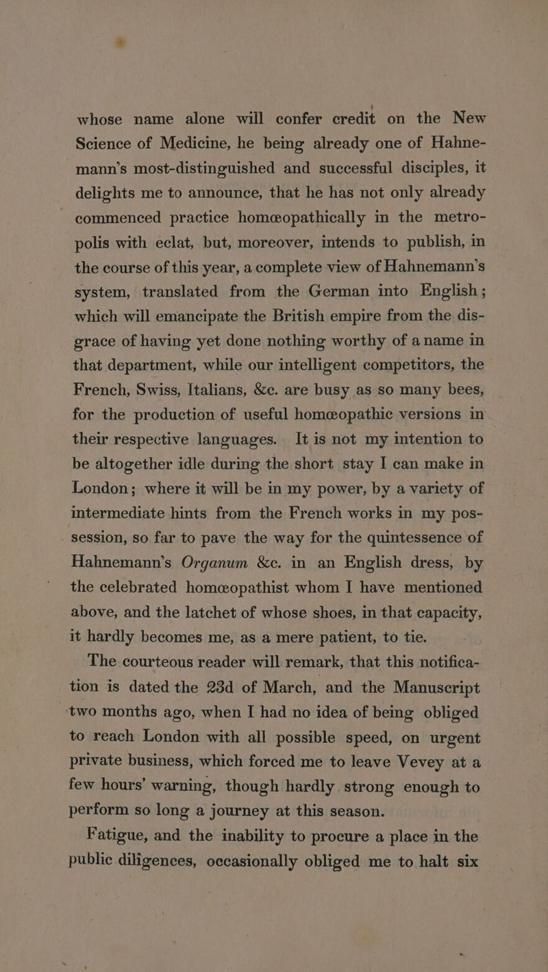 whose name alone will confer credit on the New Science of Medicine, he being already one of Hahne- mann’s most-distinguished and successful disciples, it delights me to announce, that he has not only already ~ commenced practice homeopathically in the metro- polis with eclat, but, moreover, intends to publish, n the course of this year, a complete view of Hahnemann’s system, translated from the German into English ; which will emancipate the British empire from the dis- grace of having yet done nothing worthy of a name in that department, while our intelligent competitors, the French, Swiss, Italians, &amp;c. are busy as so many bees, for the production of useful homeopathic versions in their respective languages. It is not my intention to be altogether idle during the short stay I can make in London; where it will be in my power, by a variety of intermediate hints from the French works in my pos- session, so far to pave the way for the quintessence of Hahnemann’s Organum &amp;c. in an English dress, by the celebrated homcopathist whom I have mentioned above, and the latchet of whose shoes, in that capacity, it hardly becomes me, as a mere patient, to tie. The courteous reader will remark, that this notifica- tion is dated the 23d of March, and the Manuscript two months ago, when I had no idea of being obliged to reach London with all possible speed, on urgent private business, which forced me to leave Vevey at a few hours’ warning, though hardly strong enough to perform so long a journey at this season. Fatigue, and the inability to procure a place in the public diligences, occasionally obliged me to halt six