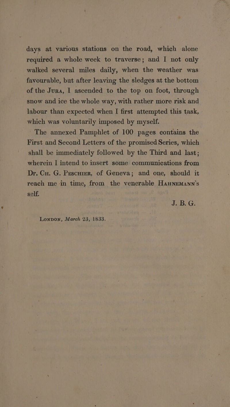 days at various stations on the road, which alone required a whole week to traverse; and I not only walked several miles daily, when the weather was favourable, but after leaving the sledges at the bottom of the Jura, I ascended to the top on foot, through snow and ice the whole way, with rather more risk and labour than expected when I first attempted this task, which was voluntarily imposed by myself. The annexed Pamphlet of 100 pages contains the First and Second Letters of the promised Series, which shall be immediately followed by the Third and last; wherein | intend to insert some communications from Dr. Cu. G. Pescuter, of Geneva; and one, should it reach me in time, from the venerable Hawnemann’s self. | J. B. G.