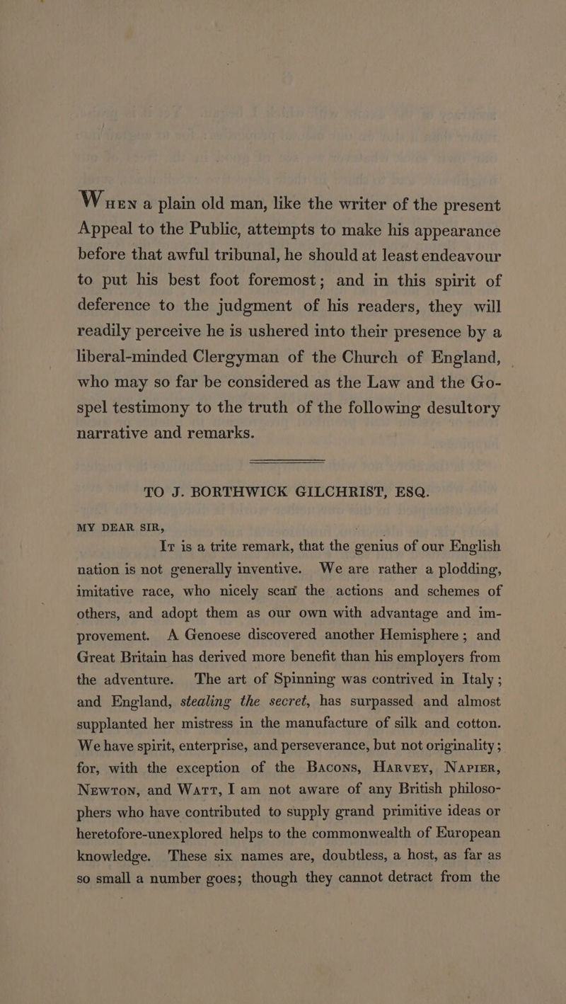 Wuena plain old man, like the writer of the present Appeal to the Public, attempts to make his appearance before that awful tribunal, he should at least endeavour to put his best foot foremost; and in this spirit of deference to the judgment of his readers, they will readily perceive he is ushered into their presence by a liberal-minded Clergyman of the Church of England, | who may so far be considered as the Law and the Go- spel testimony to the truth of the following desultory narrative and remarks. TO J. BORTHWICK GILCHRIST, ESQ. MY DEAR SIR, It is a trite remark, that the genius of our English nation is not generally inventive. We are rather a plodding, imitative race, who nicely scan the actions and schemes of others, and adopt them as our own with advantage and im- provement. A Genoese discovered another Hemisphere; and Great Britain has derived more benefit than his employers from the adventure. The art of Spinning was contrived in Italy ; and England, stealing the secret, has surpassed and almost supplanted her mistress in the manufacture of silk and cotton. We have spirit, enterprise, and perseverance, but not originality ; for, with the exception of the Bacons, Harvey, Napier, Newton, and Wart, I am not aware of any British philoso- phers who have contributed to supply grand primitive ideas or heretofore-unexplored helps to the commonwealth of European knowledge. These six names are, doubtless, a host, as far as so small a number goes; though they cannot detract from the