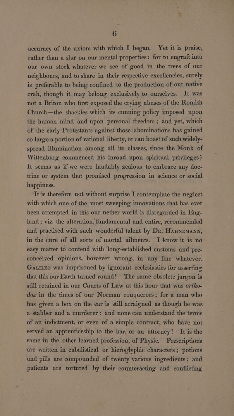 accuracy of the axiom with which I began. Yet it is praise, rather than a slur on our mental properties: for to engraft into our own stock whatever we see of good in the trees of our neighbours, and to share in their respective excellencies, surely is preferable to being confined to the production of our native crab, though it may belong exclusively to ourselves. It was not a Briton who first exposed the crying abuses of the Romish Church—the shackles which its cunning policy imposed upon the human mind and upon personal freedom ; and yet, which of the early Protestants against those abominations has gained. so large a portion of rational liberty, or can boast of such widely- spread illumination among all its classes, since the Monk of Wittenburg commenced his inroad upon spiritual privileges ? It seems as if we were laudably zealous to embrace any doc- trine or system that promised progression in science or social happiness. ‘It is therefore not without surprise I contemplate the neglect with which one of the most sweeping innovations that has ever been attempted in this our nether world is disregarded in Eng- land ; viz. the alteration, fundamental and entire, recommended and practised with such wonderful talent by Dr. Haunemann, in the cure of all sorts of mortal ailments. I know it is no easy matter to contend with long-established customs and pre- conceived opinions, however wrong, in any line whatever. GALILEO was imprisoned by ignorant ecclesiastics for asserting that this our Earth turned round! ‘The same obsolete jargon is still retained in our Courts of Law at this hour that was ortho- dox in the times of our Norman conquerors; for a man who has given a box on the ear is still arraigned as though he was a stabber and a murderer: and none can understand the terms of an indictment, or even of a simple contract, who have not served an apprenticeship to the bar, or an attorney! It is the same in the other learned profession, of Physic. Prescriptions are written in cabalistical or hieroglyphic characters ; potions and pills are compounded of twenty various ingredients ; and patients are tortured by their counteracting and conflicting