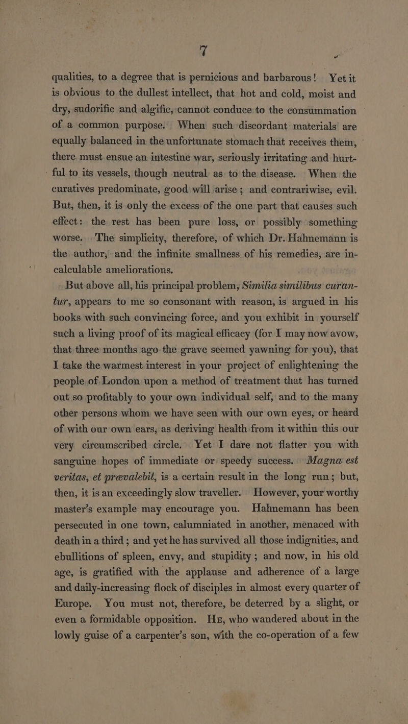 rf qualities, to a degree that is pernicious and barbarous! ‘Yet it is obvious to the dullest intellect, that hot and cold, moist and dry, sudorific and algific,-cannot conduce to the consummation — of a common purpose. When such discordant materials are equally balanced in the unfortunate stomach that receives them, — there must ensue an intestine war, seriously irritating and hurt- ' ful to its vessels, though neutral: as to the disease. When the curatives predominate, good will arise ; and contrariwise, evil. But, then, it is only the excess of the one part that causes such effect: the rest has been pure loss, or possibly something worse. The simplicity, therefore, of which Dr. Hahnemann is the author; and the infinite smallness of -+his remedies, are in- calculable ameliorations. ar But above all, his principal problem, Similia similibus curan- tur, appears to me so consonant with reason, is argued in his books with such convineing force, and you exhibit in yourself such a living proof of its magical efficacy (for I may now avow, that three months ago the grave seemed yawning for you), that I take the warmest interest in your project of enlightening the people of, London upon a method of treatment that has turned. out so profitably to your own individual self, and to the many other persons whom we have seen with our own eyes, or heard of with our own ears, as deriving health from it within this our very circumscribed circle. Yet I dare not flatter you with sanguine hopes of immediate or speedy success. Magna est veritas, et prevalebit, is a certain result in the long run; but, then, it is an exceedingly slow traveller. However, your worthy master’s example may encourage you. Hahnemann has been persecuted in one town, calumniated in another, menaced. with death in a third ; and yet he has survived all those indignities, and ebullitions of spleen, envy, and stupidity ; and now, in his old age, is gratified with the applause and adherence of a large and daily-increasing flock of disciples in almost every quarter of Europe. You must not, therefore, be deterred by a slight, or even a formidable opposition. Hr, who wandered about in the lowly guise of a carpenter’s son, with the co-operation of a few