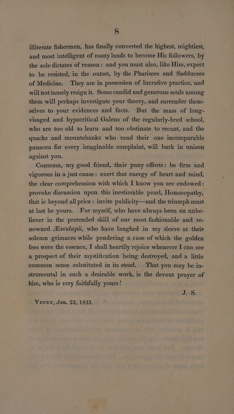 illiterate fishermen, has finally converted the highest, mightiest, and most intelligent of many lands to become His followers, by the sole dictates of reason: and you must also, like Him, expect to be resisted, in the outset, by the Pharisees and Sadducees of Medicine. They are in possession of lucrative practice, and will not tamely resign it. Some candid and generous souls among them will perhaps investigate your theory, and surrender them- selves to your evidences and facts. But the mass of long- visaged and hypocritical Galens of the regularly-bred school, who are too old to learn and too obstinate to recant, and the quacks and mountebanks who vend their one incomparable panacea for every imaginable complaint, will bark in unison against you. Contemn, my good friend, their puny efforts: be firm and vigorous in a just cause: exert that energy of heart and mind, the clear comprehension with which I know you are endowed: provoke discussion upon this inestimable pearl, Homeopathy, that is beyond all price: invite publicity—and the triumph must at last be yours. For myself, who have always been an unbe- liever in the pretended skill of our most fashionable and re- nowned Aisculapi, who have laughed in my sleeve at their solemn grimaces while pondering a case of which the golden fees were the essence, I shall heartily rejoice whenever I can see a prospect of their mystification being destroyed, and a little common sense substituted in its stead. That you may be in- strumental in such a desirable work, is the devout prayer of him, who is very faithfully yours! J. S. VEVEY, Jan. 23, 1833. b