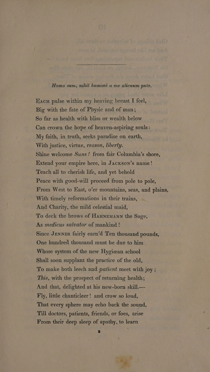 Homo sum, nihil humani a me alienum puto, Eacu pulse within my heaving breast I feel, Big with the fate of Physic and of man; So far as health with bliss or wealth below Can crown the hope of heaven-aspiring souls: My faith, in truth, seeks paradise on earth, With justice, virtue, reason, liberty. Shine welcome Suns! from fair Columbia’s shore, Extend your empire here, in Jackson’s name! Teach all to cherish life, and yet behold Peace with good-will proceed from pole to pole, From West to East, o’er mountains, seas, and plains, With timely reformations in their trains, And Charity, the mild celestial maid, To deck the brows of Hannemann the Sage, As medicus salvator of mankind! Since JENNER fairly earn’d 'Ten thousand pounds, One hundred thousand must be due to him Whose system of the new Hygizan school Shall soon supplant the practice of the old, To make both leech and patient meet with joy ; This, with the prospect of returning health; And that, delighted at his new-born skill.— Fly, little chanticleer! and crow so loud, That every sphere may echo back the sound, Till doctors, patients, friends, or foes, arise From their deep sleep of apathy, to learn