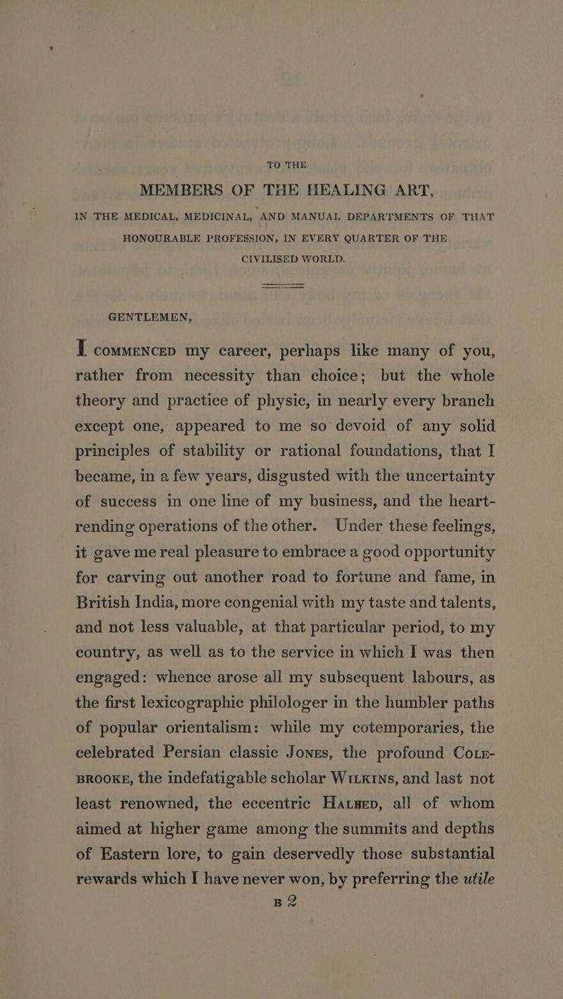 TO THE MEMBERS OF THE HEALING ART, IN THE MEDICAL, MEDICINAL, AND MANUAL DEPARTMENTS OF THAT HONOURABLE PROFESSION, IN EVERY QUARTER OF THE CIVILISED WORLD. — ee GENTLEMEN, I commencep my career, perhaps like many of you, rather from necessity than choice; but the whole theory and practice of physic, in nearly every branch except one, appeared to me so devoid of any solid principles of stability or rational foundations, that I became, in a few years, disgusted with the uncertainty of success in one line of my business, and the heart- rending operations of the other. Under these feelings, it gave me real pleasure to embrace a good opportunity for carving out another road to fortune and fame, in British India, more congenial with my taste and talents, and not less valuable, at that particular period, to my country, as well as to the service in which I was then engaged: whence arose all my subsequent labours, as the first lexicographic philologer in the humbler paths of popular orientalism: while my cotemporaries, the celebrated Persian classic Jones, the profound Co.r- BROOKE, the indefatigable scholar Wixkrns, and last not least renowned, the eccentric Hatzep, all of whom aimed at higher game among the summits and depths of Eastern lore, to gain deservedly those substantial rewards which I have never won, by preferring the utile BZ