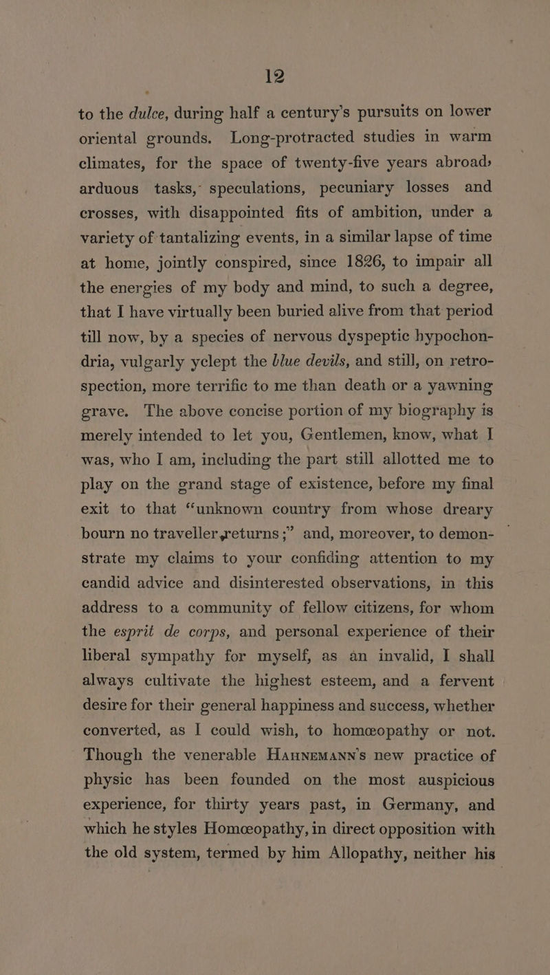 to the dulce, during half a century’s pursuits on lower oriental grounds. Long-protracted studies in warm climates, for the space of twenty-five years abroad: arduous tasks, speculations, pecuniary losses and crosses, with disappointed fits of ambition, under a variety of tantalizing events, in a similar lapse of time at home, jointly conspired, since 1826, to impair all the energies of my body and mind, to such a degree, that I have virtually been buried alive from that period till now, by a species of nervous dyspeptic hypochon- dria, vulgarly yclept the blue devils, and still, on retro- spection, more terrific to me than death or a yawning grave. The above concise portion of my biography is merely intended to let you, Gentlemen, know, what I was, who I am, including the part still allotted me to play on the grand stage of existence, before my final exit to that “unknown country from whose dreary ? bourn no traveller,returns ;” and, moreover, to demon- strate my claims to your confiding attention to my candid advice and disinterested observations, in this address to a community of fellow citizens, for whom the esprit de corps, and personal experience of their liberal sympathy for myself, as an invalid, I shall always cultivate the highest esteem, and a fervent desire for their general happiness and success, whether converted, as I could wish, to homeopathy or not. Though the venerable Haunemann’s new practice of physic has been founded on the most auspicious experience, for thirty years past, in Germany, and which he styles Homceopathy, in direct opposition with the old system, termed by him Allopathy, neither his