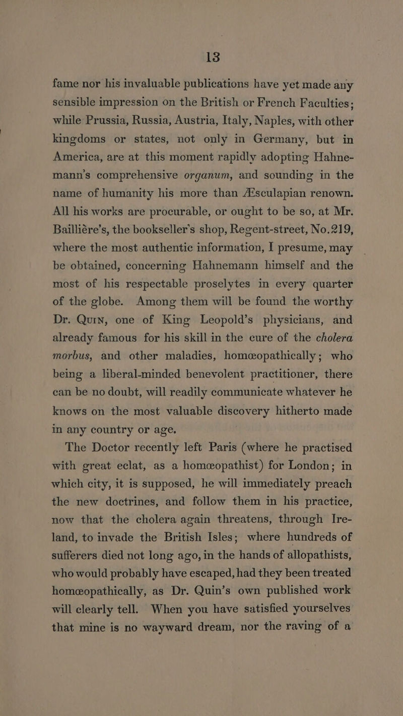 fame nor his invaluable publications have yet made any sensible impression on the British or French Faculties; while Prussia, Russia, Austria, Italy, Naples, with other kingdoms or states, not only in Germany, but in America, are at this moment rapidly adopting Hahne- mann’s comprehensive organum, and sounding in the name of humanity his more than A‘sculapian renown. All his works are procurable, or ought to be so, at Mr. Bailliére’s, the bookseller’s shop, Regent-street, No.219, where the most authentic information, I presume, may be obtained, concerning Hahnemann himself and the most of his respectable proselytes in every quarter of the globe. Among them will be found the worthy Dr. Quin, one of King Leopold’s physicians, and already famous for his skill in the cure of the cholera morbus, and other maladies, homeopathically; who being a liberal-minded benevolent practitioner, there can be no doubt, will readily communicate whatever he knows on the most valuable discovery hitherto made in any country or age. The Doctor recently left Paris (where he practised with great eclat, as a homeopathist) for London; in which city, it is supposed, he will immediately preach the new doctrines, and follow them in his practice, now that the cholera again threatens, through Ire- land, to invade the British Isles; where hundreds of sufferers died not long ago, in the hands of allopathists, who would probably have escaped, had they been treated homeopathically, as Dr. Quin’s own published work will clearly tell. When you have satisfied yourselves that mine is no wayward dream, nor the raving of a