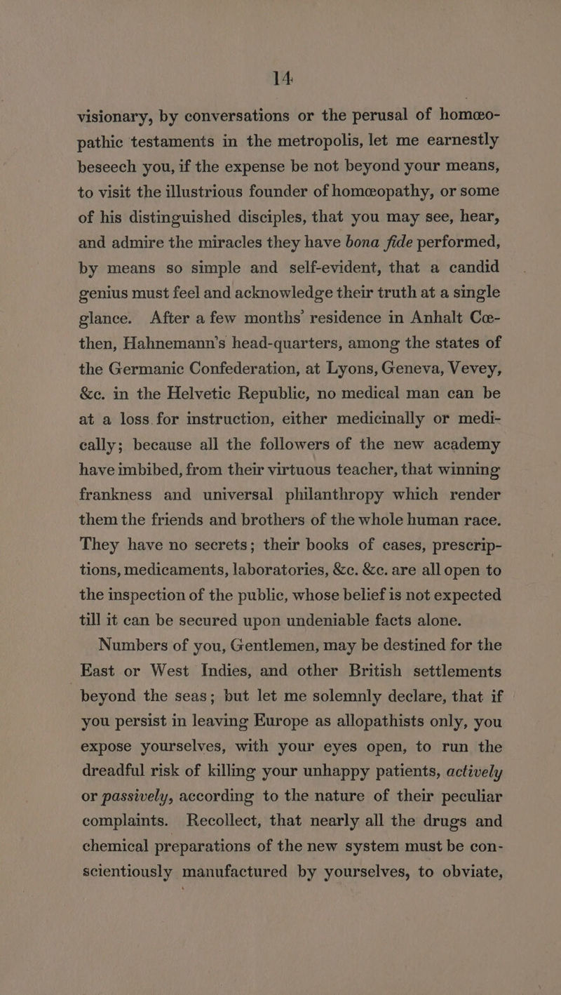 visionary, by conversations or the perusal of homeo- pathic testaments in the metropolis, let me earnestly beseech you, if the expense be not beyond your means, to visit the illustrious founder of homeopathy, or some of his distinguished disciples, that you may see, hear, and admire the miracles they have bona fide performed, by means so simple and self-evident, that a candid genius must feel and acknowledge their truth at a single glance. After afew months residence in Anhalt Ce- then, Hahnemann’s head-quarters, among the states of the Germanic Confederation, at Lyons, Geneva, Vevey, &amp;e. in the Helvetic Republic, no medical man can be at a loss for instruction, either medicinally or medi- cally; because all the followers of the new academy have imbibed, from their virtuous teacher, that winning frankness and universal philanthropy which render them the friends and brothers of the whole human race. They have no secrets; their books of cases, prescrip- tions, medicaments, laboratories, &amp;c. &amp;c. are all open to the inspection of the public, whose belief is not expected till it can be secured upon undeniable facts alone. Numbers of you, Gentlemen, may be destined for the East or West Indies, and other British settlements . beyond the seas; but let me solemnly declare, that if you persist in leaving Europe as allopathists only, you expose yourselves, with your eyes open, to run the dreadful risk of killmg your unhappy patients, actively or passively, according to the nature of their peculiar complaints. Recollect, that nearly all the drugs and chemical preparations of the new system must be con- scientiously manufactured by yourselves, to obviate,