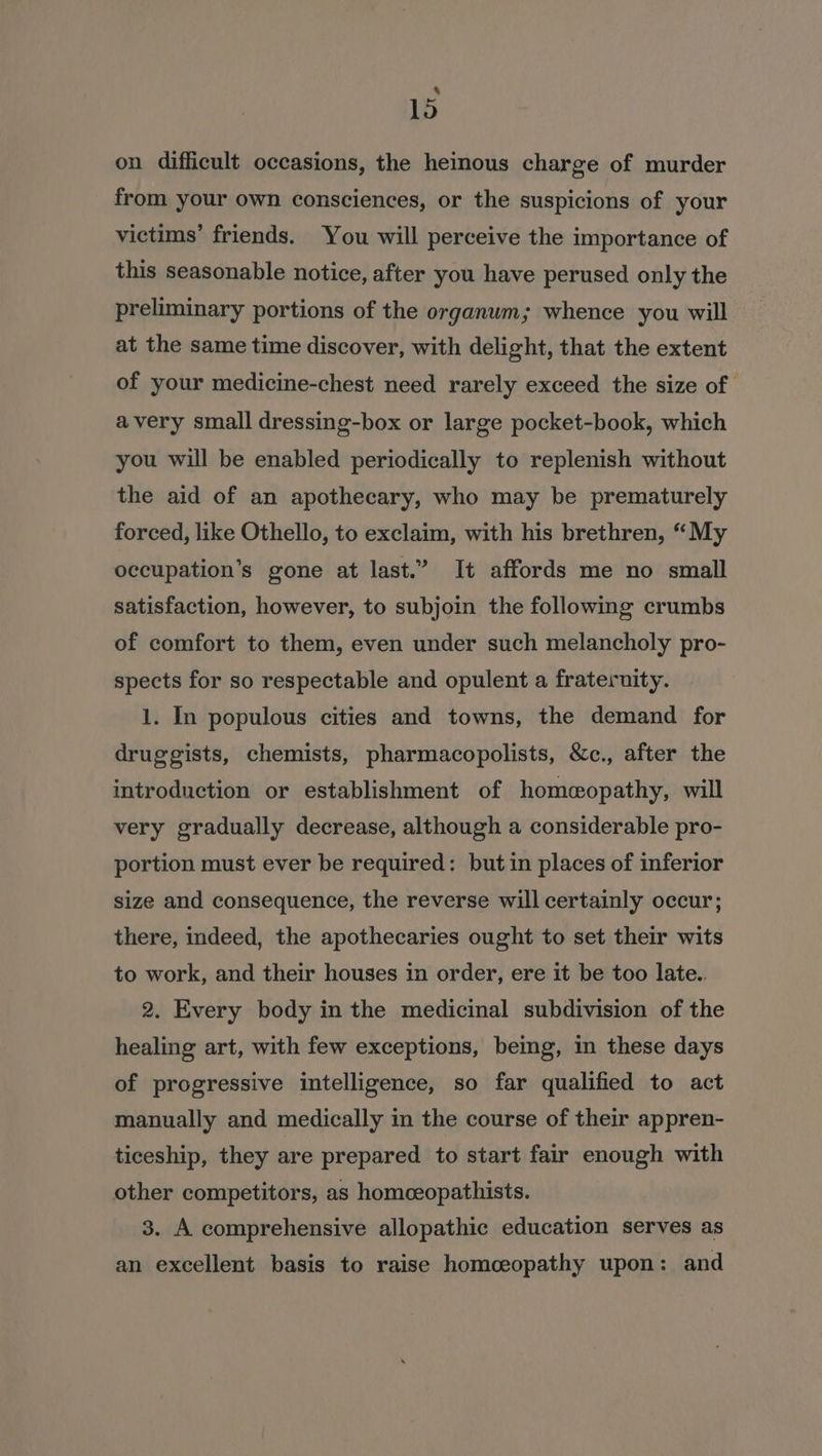 , lo on difficult occasions, the heinous charge of murder from your own consciences, or the suspicions of your victims’ friends. You will perceive the importance of this seasonable notice, after you have perused only the preliminary portions of the organum; whence you will at the same time discover, with delight, that the extent of your medicine-chest need rarely exceed the size of | avery small dressing-box or large pocket-book, which you will be enabled periodically to replenish without the aid of an apothecary, who may be prematurely forced, like Othello, to exclaim, with his brethren, “My occupation’s gone at last.” It affords me no small satisfaction, however, to subjoin the following crumbs of comfort to them, even under such melancholy pro- spects for so respectable and opulent a fraternity. 1. In populous cities and towns, the demand for druggists, chemists, pharmacopolists, &amp;c., after the introduction or establishment of homeopathy, will very gradually decrease, although a considerable pro- portion must ever be required: but in places of inferior size and consequence, the reverse will certainly occur; there, indeed, the apothecaries ought to set their wits to work, and their houses in order, ere it be too late.. 2. Every body in the medicinal subdivision of the healing art, with few exceptions, being, in these days of progressive intelligence, so far qualified to act manually and medically in the course of their appren- ticeship, they are prepared to start fair enough with other competitors, as homceopathists. 3. A comprehensive allopathic education serves as an excellent basis to raise homceopathy upon: and