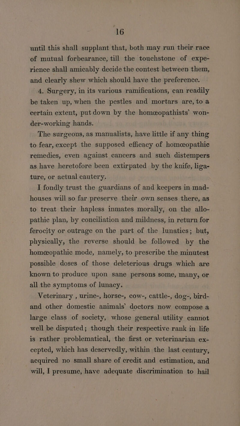 until this shall supplant that, both may run their race of mutual forbearance, till the touchstone of expe- rience shall amicably decide the contest between them, and clearly shew which should have the preference. 4. Surgery, in its various ramifications, can readily be taken up, when the pestles and mortars are, to a certain extent, put down by the homeopathists’ won- der-working hands. The surgeons, as manualists, have little if any thing to fear, except the supposed efficacy of homceopathic remedies, even against cancers and such distempers as have heretofore been extirpated by the knife, liga- ture, or actual cautery. I fondly trust the guardians of and keepers in mad- houses will so far preserve their own senses there, as to treat their hapless inmates morally, on the allo- pathic plan, by conciliation and mildness, in return for ferocity or outrage on the part of the lunatics; but, physically, the reverse should be followed by the homoeopathic mode, namely, to prescribe the minutest possible doses of those deleterious drugs which are known to produce upon sane persons some, many, or all the symptoms of lunacy. Veterinary , urine-, horse-, cow-, cattle-, dog-, bird- and other domestic animals’ doctors now compose a large class of society, whose general utility cannot well be disputed; though their respective rank in life is rather problematical, the first or veterinarian ex- cepted, which has deservedly, within the last century, acquired no small share of credit and estimation, and will, I presume, have adequate discrimination to hail