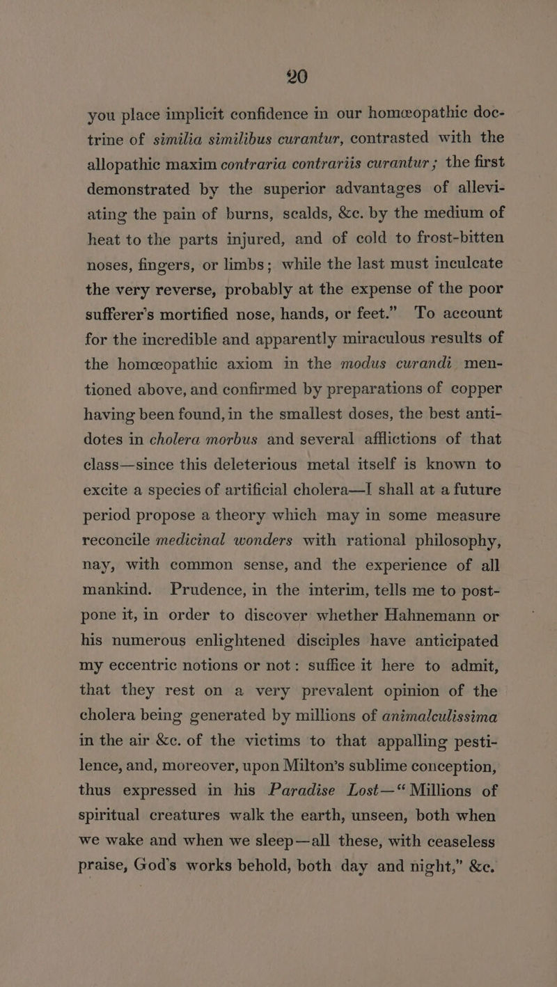 you place implicit confidence in our homeopathic doc- trine of similia similibus curantur, contrasted with the allopathic maxim contraria contrariis curantur ; the first demonstrated by the superior advantages of allevi- ating the pain of burns, scalds, &amp;c. by the medium of heat to the parts injured, and of cold to frost-bitten noses, fingers, or limbs; while the last must inculcate the very reverse, probably at the expense of the poor sufferer’s mortified nose, hands, or feet.” To account for the incredible and apparently miraculous results of the homceopathic axiom in the modus curandi men- tioned above, and confirmed by preparations of copper having been found, in the smallest doses, the best anti- dotes in cholera morbus and several afflictions of that class—since this deleterious metal itself is known to excite a species of artificial cholera—I shall at a future period propose a theory which may in some measure reconcile medicinal wonders with rational philosophy, nay, with common sense, and the experience of all mankind. Prudence, in the interim, tells me to post- pone it, in order to discover whether Hahnemann or his numerous enlightened disciples have anticipated my eccentric notions or not: suffice it here to admit, that they rest on a very prevalent opinion of the cholera being generated by millions of animalculissima in the air &amp;c. of the victims to that appalling pesti- lence, and, moreover, upon Milton’s sublime conception, thus expressed in his Paradise Lost—‘“ Millions of spiritual creatures walk the earth, unseen, both when we wake and when we sleep—all these, with ceaseless praise, God’s works behold, both day and night,” &amp;e.