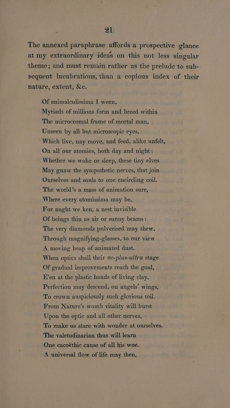 The annexed paraphrase affords a prospective glance at my extraordinary ideas on this not less singular theme ; and must remain rather as the prelude to sub- sequent lucubrations, than a copious index of their nature, extent, &amp;c. Of animalculissima I ween, Myriads of millions form and breed within The microcosmal frame of mortal man, Unseen by all but microscopic eyes, Which live, nay move, and feed, alike unfelt, On all our atomies, both day and night: Whether we wake or sleep, these tiny elves May gnaw the sympathetic nerves, that join Ourselves and souls to one encircling coil. The world’s a mass of animation sure, Where every atomissima may be, For aught we ken, a nest invisible Of beings thin as air or sunny beams: The very diamonds pulverised may shew, Through magnifying-glasses, to our view A moving heap of animated dust. When optics shall their ne-plus-ultra stage _Of gradual improvements reach the goal, E’en at the plastic hands of living clay, Perfection may descend, on angels’ wings, To crown auspiciously such glorious toil. From Nature’s womb vitality will burst Upon the optic and all other nerves, - To make us stare with wonder at ourselves. The valetudinarian thus will learn One cacoéthic cause of all his woe. A universal flow of life may then,