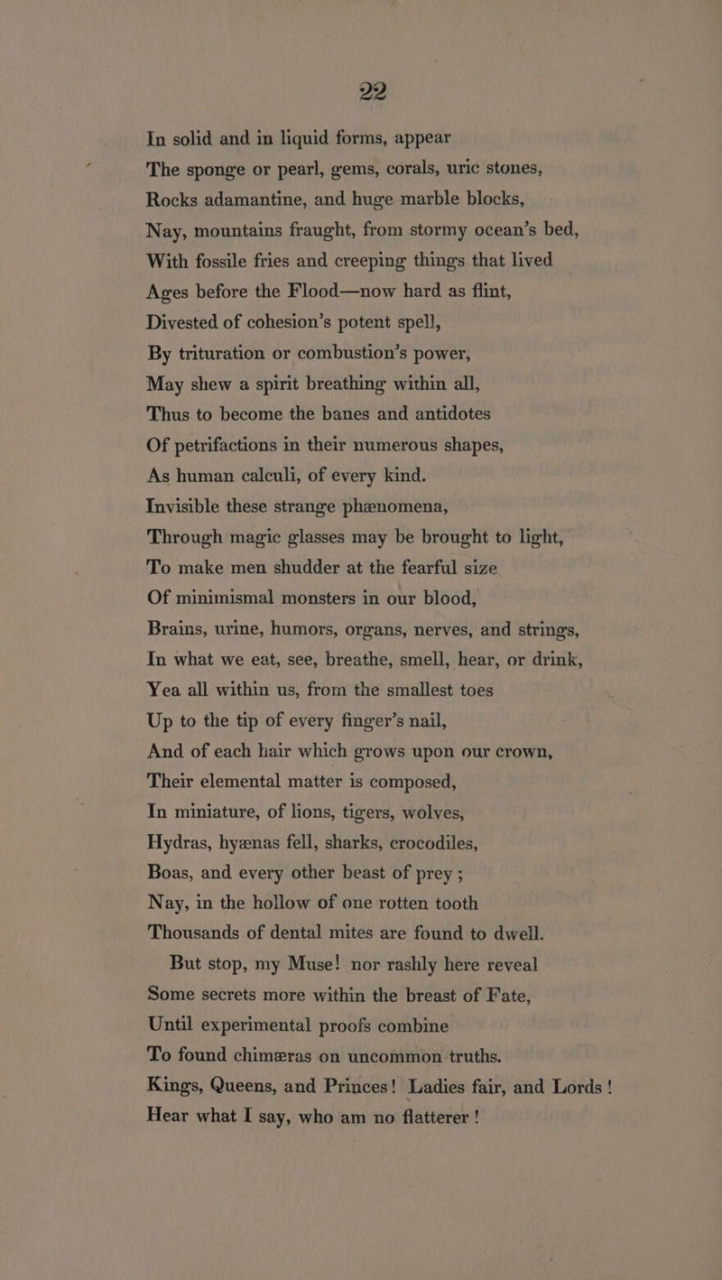 In solid and in liquid forms, appear The sponge or pearl, gems, corals, uric stones, Rocks adamantine, and huge marble blocks, Nay, mountains fraught, from stormy ocean’s bed, With fossile fries and creeping things that lived Ages before the Flood—now hard as flint, Divested of cohesion’s potent spell, By trituration or combustion’s power, May shew a spirit breathing within all, Thus to become the banes and antidotes Of petrifactions in their numerous shapes, As human calculi, of every kind. Invisible these strange phenomena, Through magic glasses may be brought to light, To make men shudder at the fearful size Of minimismal monsters in our blood, Brains, urine, humors, organs, nerves, and strings, In what we eat, see, breathe, smell, hear, or drink, Yea all within us, from the smallest toes Up to the tip of every finger’s nail, And of each hair which grows upon our crown, Their elemental matter is composed, In miniature, of lions, tigers, wolves, Hydras, hyenas fell, sharks, crocodiles, Boas, and every other beast of prey ; Nay, in the hollow of one rotten tooth Thousands of dental mites are found to dwell. But stop, my Muse! nor rashly here reveal Some secrets more within the breast of Fate, Until experimental proofs combine To found chimeras on uncommon truths. Kings, Queens, and Princes! Ladies fair, and Lords ! Hear what I say, who am no flatterer !