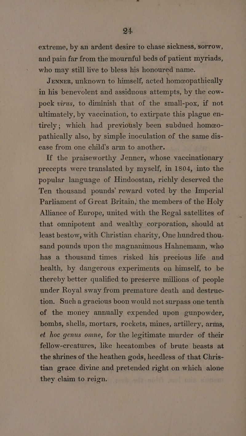 extreme, by an ardent desire to chase sickness, sorrow, and pain far from the mournful beds of patient myriads, who may still live to bless his honoured name. JENNER, unknown to himself, acted homeopathically in his benevolent and assiduous attempts, by the cow- pock virus, to diminish that of the small-pox, if not ultimately, by vaccination, to extirpate this plague en- tirely; which had previously been subdued homeo- pathically also, by simple inoculation of the same dis- ease from one child’s arm to another. If the praiseworthy Jenner, whose vaccinationary _ precepts were translated by myself, in 1804, into the popular language of Hindoostan, richly deserved the Ten thousand pounds’ reward voted by the Imperial Parliament of Great Britain, the members of the Holy Alliance of Europe, united with the Regal satellites of that omnipotent and wealthy corporation, should at least bestow, with Christian charity, One hundred thou- sand pounds upon the magnanimous Hahnemann, who has a thousand times risked his precious life and health, by dangerous experiments on himself, to be thereby better qualified to preserve millions of people under Royal sway from premature death and destruc- tion. Such a gracious boon would not surpass one tenth of the money annually expended upon gunpowder, bombs, shells, mortars, rockets, mines, artillery, arms, et hoc genus omne, for the legitimate murder of their fellow-creatures, like hecatombes of brute beasts at the shrines of the heathen gods, heedless of that Chris- tian grace divine and pretended right on which alone they claim to reign.