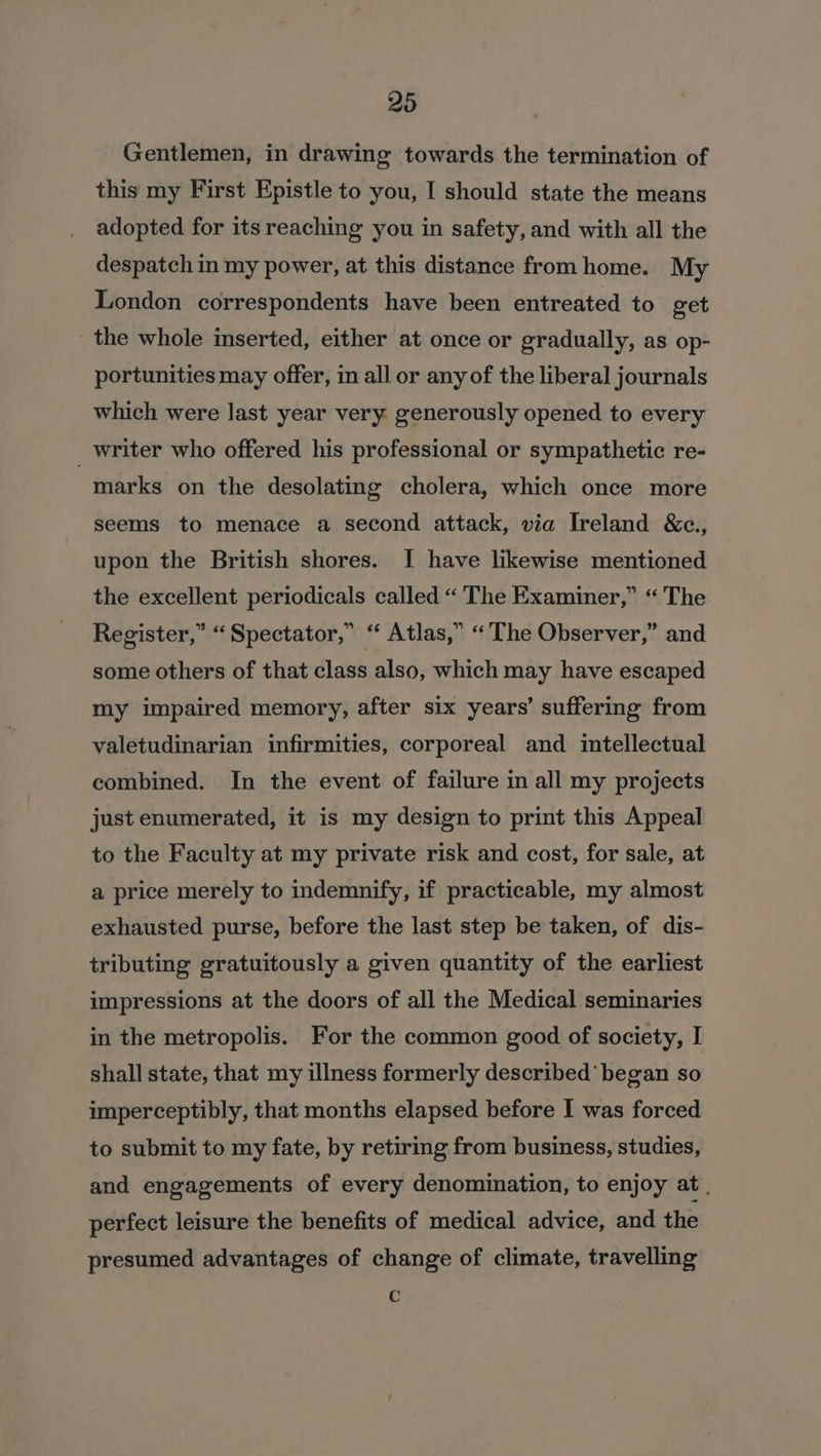 Gentlemen, in drawing towards the termination of this my First Epistle to you, I should state the means adopted for its reaching you in safety, and with all the despatch in my power, at this distance from home. My London correspondents have been entreated to get the whole inserted, either at once or gradually, as op- portunities may offer, in all or any of the liberal journals which were last year very. generously opened to every _ writer who offered his professional or sympathetic re- marks on the desolating cholera, which once more seems to menace a second attack, via Ireland &amp;c., upon the British shores. I have likewise mentioned the excellent periodicals called “ ‘The Examiner,” “ The Register,” “Spectator,” “ Atlas,” “The Observer,” and some others of that class also, which may have escaped my impaired memory, after six years’ suffering from valetudinarian infirmities, corporeal and intellectual combined. In the event of failure in all my projects just enumerated, it is my design to print this Appeal to the Faculty at my private risk and cost, for sale, at a price merely to indemnify, if practicable, my almost exhausted purse, before the last step be taken, of dis- tributing gratuitously a given quantity of the earliest impressions at the doors of all the Medical seminaries in the metropolis. For the common good of society, I shall state, that my illness formerly described’ began so imperceptibly, that months elapsed before I was forced to submit to my fate, by retiring from business, studies, and engagements of every denomination, to enjoy at . perfect leisure the benefits of medical advice, and the presumed advantages of change of climate, travelling c