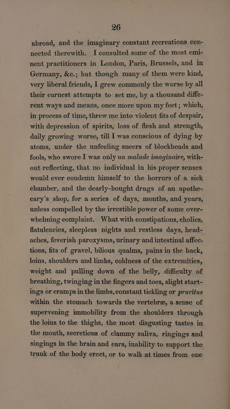 abroad, and the imaginary constant recreations con- nected therewith. I consulted some of the most emi- nent practitioners in London, Paris, Brussels, and in Germany, &amp;c.; but though many of them were kind, very liberal friends, I grew commonly the worse by all their earnest attempts to set me, by a thousand diffe- rent ways and means, once more upon my feet ; which, in process of time, threw me into violent fits of despair, with depression of spirits, loss of flesh and strength, daily growing worse, till I was conscious of dying by atoms, under the unfeeling sneers of blockheads and fools, who swore I was only un malade imaginaire, with- out reflecting, that no individual in his proper senses would ever condemn himself to the horrors of a sick chamber, and the dearly-bought drugs of an apothe- eary’s shop, for a series of days, months, and years, unless compelled by the irrestible power of some over- whelming complaint. What with constipations, cholics, flatulencies, sleepless nights and restless days, head- aches, feverish paroxysms, urinary and intestinal affec- tions, fits of gravel, bilious qualms, pains in the back, loms, shoulders and limbs, coldness of the extremities, weight and pulling down of the belly, difficulty of breathing, twinging in the fingers and toes, slight start- ings or cramps in the limbs, constant tickling or pruritus within the stomach towards the vertebra, a sense of supervening immobility from the shoulders through the loins to the thighs, the most disgusting tastes in the mouth, secretions of clammy saliva, ringings and singings in the brain and ears, inability to support the trunk of the body erect, or to walk at times from one