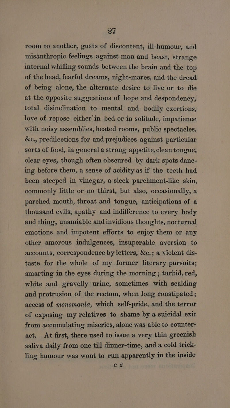 room to another, gusts of discontent, ill-humour, and misanthropic feelgs against man and beast, strange internal whiffing sounds between the brain and the top of the head, fearful dreams, night-mares, and the dread of being alone, the alternate desire to live or to die at the opposite suggestions of hope and despondency, total disinclination to mental and bodily exertions, love of repose either'in bed or in solitude, impatience with noisy assemblies, heated rooms, public spectacles, &amp;c., predilections for and prejudices against particular sorts of food, in general a strong appetite, clean tongue, clear eyes, though often obscured by dark spots danc- ing before them, a sense of acidity as if the teeth had been steeped im vinegar, a sleek parchment-like skin, commonly little or no thirst, but also, occasionally, a parched mouth, throat and tongue, anticipations of a thousand evils, apathy and indifference to every body and thing, unamiable and invidious thoughts, nocturnal emotions and impotent efforts to enjoy them or any other amorous indulgences, insuperable aversion to accounts, correspondence by letters, &amp;c.; a violent dis- taste for the whole of my former literary pursuits; smarting in the eyes during the morning ; turbid, red, white and gravelly urine, sometimes with scalding and protrusion of the rectum, when long constipated ; access of monomania, which self-pride, and the terror of exposing my relatives to shame by a suicidal exit from accumulating miseries, alone was able to counter- act. At first, there used to issue a very thin greenish saliva daily from one till dinner-time, and a cold trick- ling humour was wont to run apparently in the inside C2